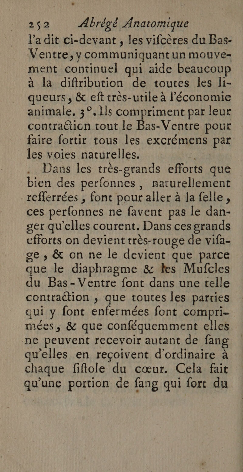 l’a dit ci-devant , les vifcères du Bas- Ventre, y communiquant un mouve- ment continuel qui aide beaucoup à la diftribution de toutes les li- queurs, & eft très-utile à l’économie animale, 3°.1ls compriment par leur contracticn tout le Bas-Ventre pour faire fortir tous les excrémens par les voies naturelles. | Dans les très-crands efforts que bien des perfonnes , paturellement _refferrées , font pour aller à la felle, ces perfonnes ne favent pas le dan- ger qu'elles courent. Dans ces grands efforts on devient très-rouge de vifa- ge , & on ne le devient que parce que le diaphragme & les Mufcles du Bas- Ventre font dans une telle contraction ; que toutes les parties qui y font enfermées font compri- mées, & que conféquemment elles ne peuvent recevoir autant de fang qu'elles en reçoivent d'ordinaire à chaque fiftole du cœur. Cela fait qu'une portion de fang qui fort du