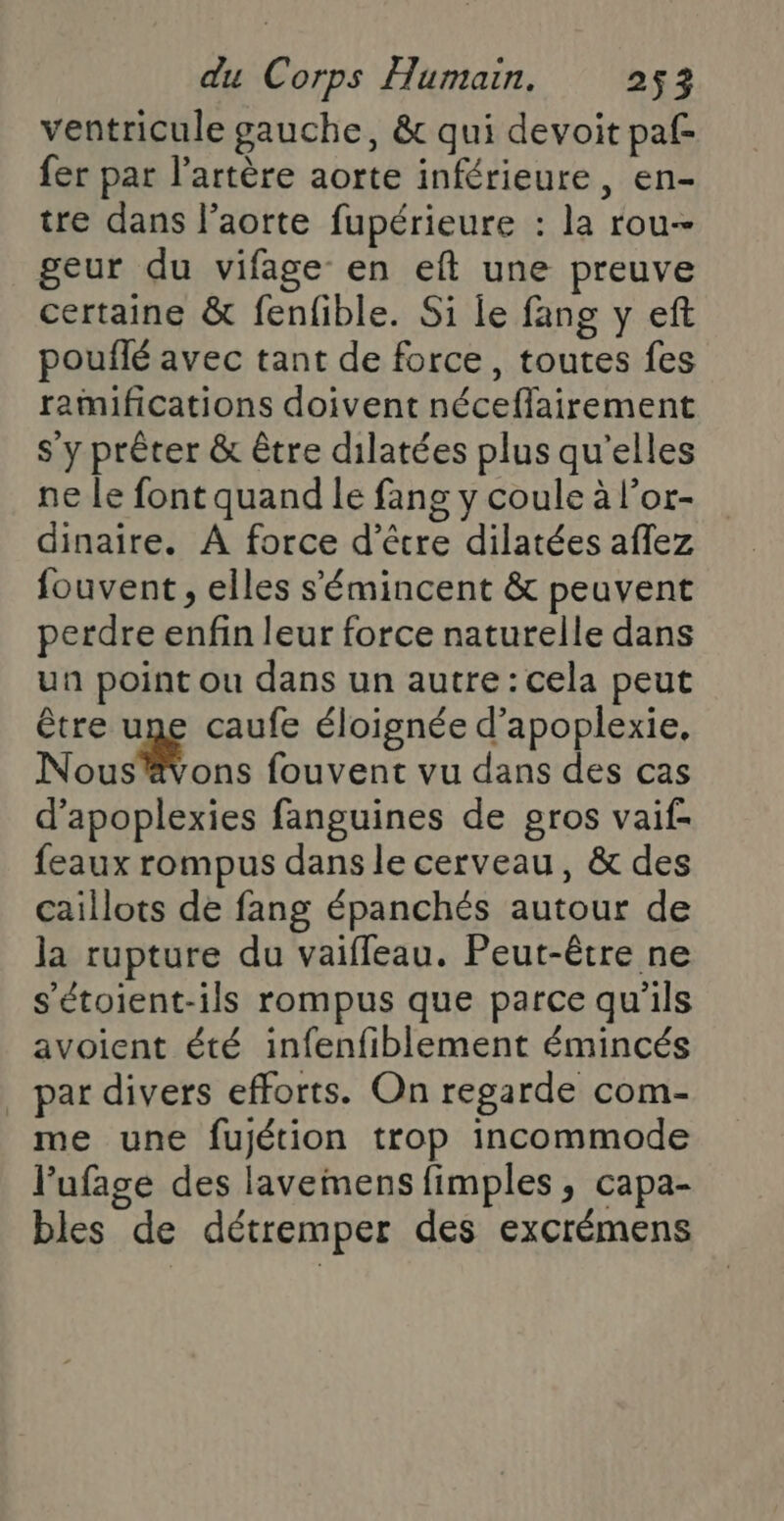 ventricule gauche, &amp; qui devoit paf fer par l'artère aorte inférieure, en- tre dans l'aorte fupérieure : la rou- geur du vifage en eft une preuve certaine &amp; fenfible. Si le fang y eft pouflé avec tant de force, toutes fes raimifications doivent néceflairement s'y prêter &amp; être dilatées plus qu’elles ne le font quand le fang y coule à l’or- dinaire. À force d’être dilatées aflez fouvent , elles s'émincent &amp; peuvent perdre enfin leur force naturelle dans un point ou dans un autre : cela peut être une caufe éloignée d’apoplexie, Nous ons fouvent vu dans des cas d’apoplexies fanguines de gros vaif- feaux rompus dans le cerveau, &amp; des caillots de fang épanchés autour de la rupture du vaiffeau. Peut-être ne s’étoient-ils rompus que parce qu'ils avoient été infenfiblement émincés par divers efforts. On regarde com- me une fujétion trop incommode l’ufage des lavemens fimples, capa- bles de détremper des excrémens