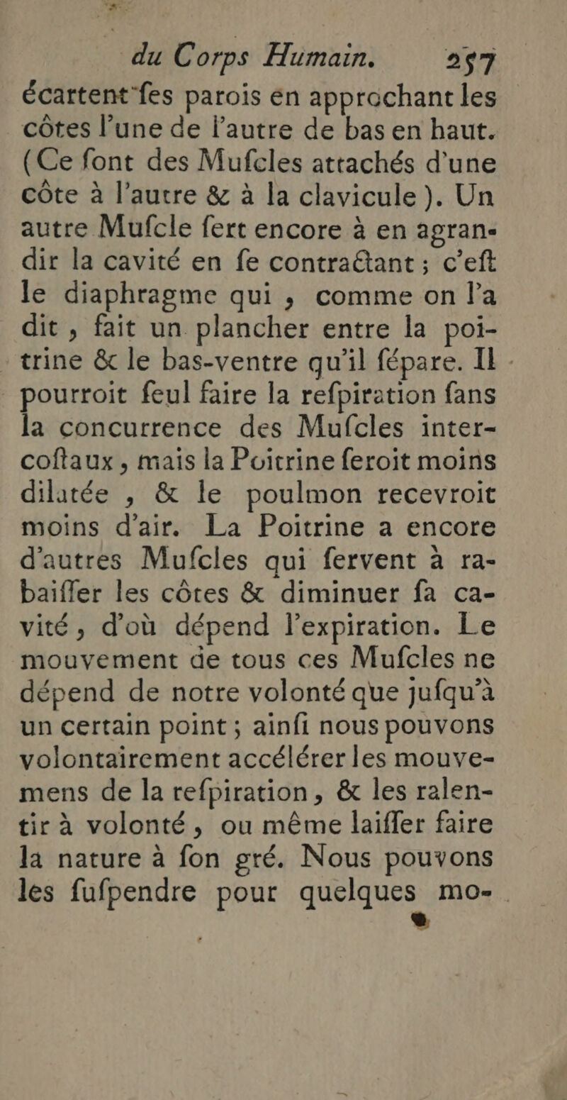 D L du Corps Humain. 257 écartent fes parois én approchant les côtes l’une de l’autre de bas en haut. (Ce font des Mufcles attachés d’une côte à l’autre &amp; à la clavicule ). Un autre Mufcle fert encore à en agran- dir la cavité en fe contraétant ; c’eft le diaphragme qui ,; comme on la dit , fait un plancher entre la poi- trine &amp;c le bas-ventre qu’il fépare. Il - pourroit feul faire la refpiration fans la concurrence des Mufcles inter- coftaux , mais la Poitrine feroit moins dilatée , &amp; Île poulmon recevroit moins d'air. La Poitrine a encore d'autres Mufcles qui fervent à ra- baifler les côtes &amp; diminuer fa ca- vité, d’où dépend lexpiration. Le mouvement de tous ces Mufcles ne dépend de notre volonté que jufqu’à un certain point ; ainfi nous pouvons volontairement accélérer les mouve- mens de la refpiration, &amp; les ralen- tir à volonté, ou même laiffer faire la nature à fon gré. Nous pouvons les fufpendre pour quelques mo-. | 1