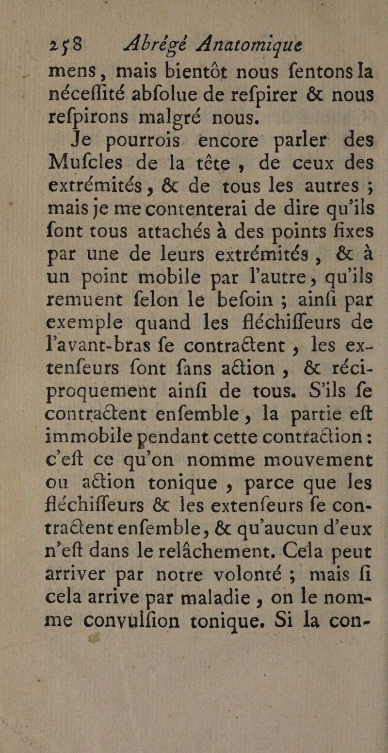 mens, mais bientôt nous fentons la néceflité abfolue de refpirer &amp; nous refpirons malgré nous. Je pourroïis encore parler des Mufcles de la tête, de ceux des extrémités , &amp; de tous les autres ; mais Je me contenterai de dire qu'ils font tous attachés à des points fixes par une de leurs extrémités, &amp; à un point mobile par l’autre, qu'ils remuent felon le befoin ; ainfi par exemple quand les fléchifleurs de l'avant-bras fe contraétent , les ex- tenfeurs font fans ation , &amp; réci- proquement ainfi de tous. S'ils fe contractent enfemble , la partie eft immobile pendant cette contfaétion : ceit ce qu'on nomme mouvement ou action tonique , parce que les fléchiffeurs &amp; les extenfeurs fe con- traétent enfemble, &amp; qu'aucun d'eux n’eft dans le relâchement. Cela peut arriver par notre volonté ; mais fi cela arrive par maladie , on le nom- me convulfion tonique. Si la con- s APE