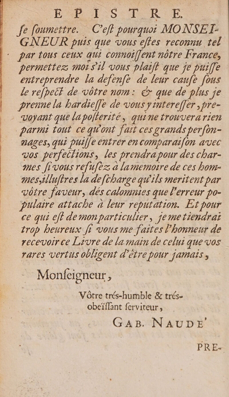 | SERA S TRE, fe foumettre. C’eft pourquoi MONSET- GNEUR puis que vous etes reconnu tel par tous ceux qui connoiffent nôtre France, permettez mot sil vous plait que je pui[fe entreprendre la defenfe de leur canfe [ous le refpeët de vôtre nom: &amp;>* que de plus je | prennela hbardie]e de vous yimtereffer ,pre- | ‘Voyant que la polterité, quine trouvera rien parmi tout ce qWont fait ces grands perfon- nages, qui puil[e entrer en comparaif[on avec vos perfeifions, les prendra pour des char- mes fivous refufèz a lamemotre de ces how- mes illuftres la deftharge qw'ils meritent par vôtre faveur, dés calomnies que l'erreur po- pulaire attache à leur reputation. Et pour ce qui eft dermonparticulier, jemetiendrai trop heureux fi vous me faites l'honneur de recevoir ce Livre de la main de celui que vos rares vertus obligent d'être pour jamais, Monfeigneur , Vôtre trés-humble &amp; trés- obeïflant ferviteur, GAB. NAUDE PRE: