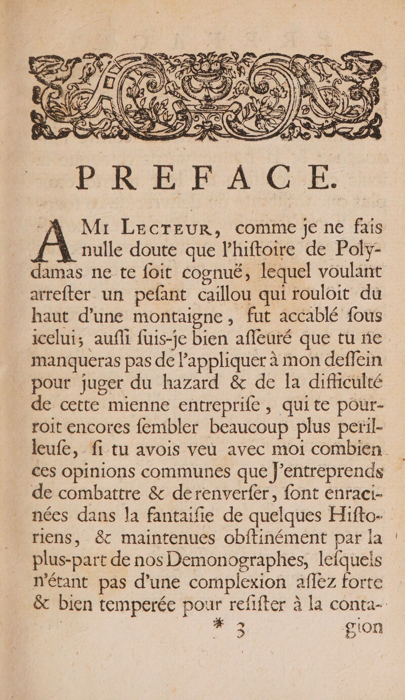 PREFACE. -A Mr Lecreur, comme je ne fais nulle doute que lhiftoire de Poly- damas ne te foit cognuë, lequel voulant arrefter un pefant caillou qui rouloit du haut d’une montaigne, fut accablé fous icelui; aufli fuis-je bien afleuré que tu ñe manqueras pas de appliquer à mon deffein pour juger du hazard &amp; de la difhiculté de cette mienne entreprife , quite pour- roit encores fembler beaucoup plus peril- ces opinions communes que f’entreprends de combattre &amp; derenverfer, font enraci- riens, &amp;c maintenues obftinément par la plus-part de nos Demonographes, lefquels métant pas d’une complexion affez forte 3 gion