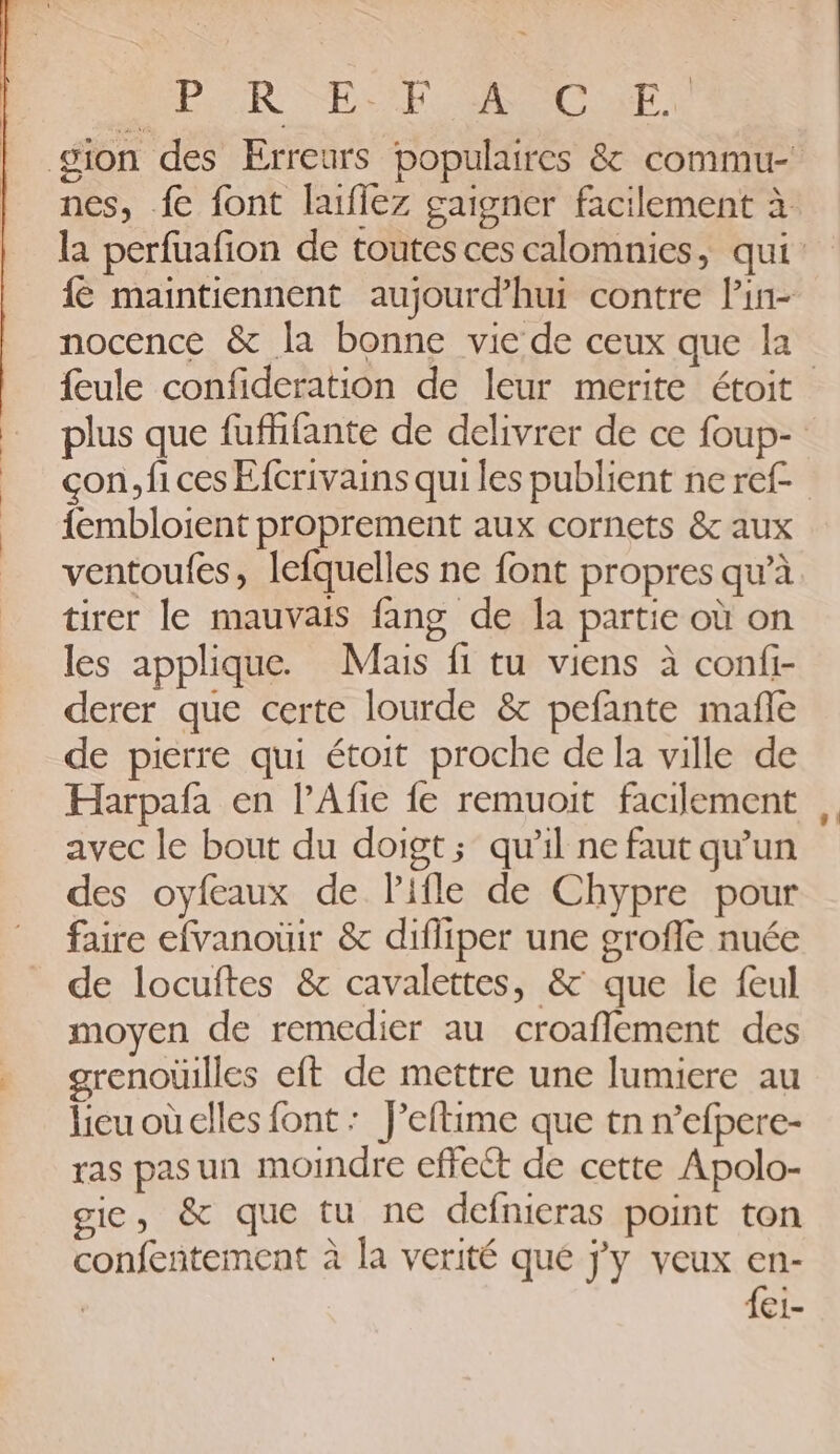 Po R “EE RSC r, nocence & la bonne vie de ceux que la {embloient proprement aux cornets & aux ventoufes, lefquelles ne font propres qu'à tirer le mauvais fang de la partie où on les applique. Mais fi tu viens à confi- derer que certe lourde & pefante mañle de pierre qui étoit proche de la ville de avec le bout du doigt; qu'il ne faut qu'un des oyfeaux de Pifle de Chypre pour faire efvanouir & difliper une groffe nuée de locuftes & cavalettes, & que le feul moyen de remedier au croaffement des grenoüilles eft de mettre une lumiere au lieuoùcelles {ont : f’eftime que tn n’efpere- ras pas un moindre effect de cette Apolo- gie, & que tu ne defnieras point ton confentement à la verité que jy veux en- | fei-