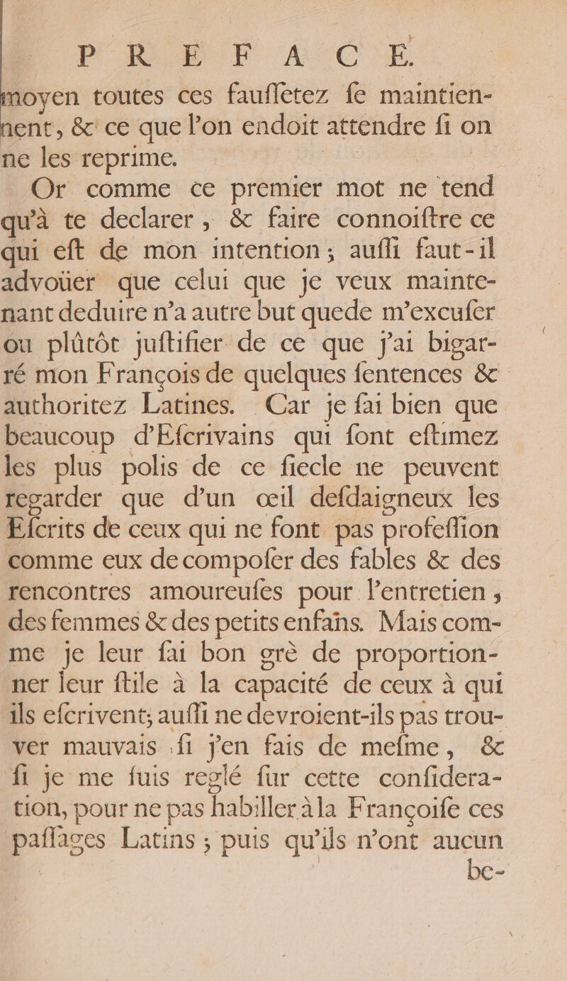 PORT AcC)E moyen toutes ces faufletez fe maintien- ent, &amp; ce que l’on endoit attendre fi on ne les reprime. EX Or comme ce premier mot ne tend qu'à te declarer, &amp; faire connoiftre ce qui eft de mon intention; aufli faut-il advoüer que celui que je veux maintce- nant deduire n’a autre but quede m’excufer ou plûtôt juftifier de ce que Jai bigar- ré mon François de quelques fentences &amp; authoritez Latines. Car je fai bien que beaucoup d’'Efcrivains qui font eftimez les plus polis de ce fiecle ne peuvent regarder que d’un oœïl defdaigneux les Efcrits de ceux qui ne font pas profeflion comme eux decompoler des fables &amp; des rencontres amoureufes pour lentretien ; des femmes &amp; des petitsenfans. Mais com- me je leur fai bon grè de proportion- ner eur ftile à la capacité de ceux à qui ils efcrivent; auffi ne devroient-ils pas trou- ver mauvais .f1 jen fais de mefme, &amp; Âi je me fuis reglé fur cette confidera- tion, pour ne pas habiller àla Françoife ces pañlages Latins ; puis qu’ils n’ont aucun bc-