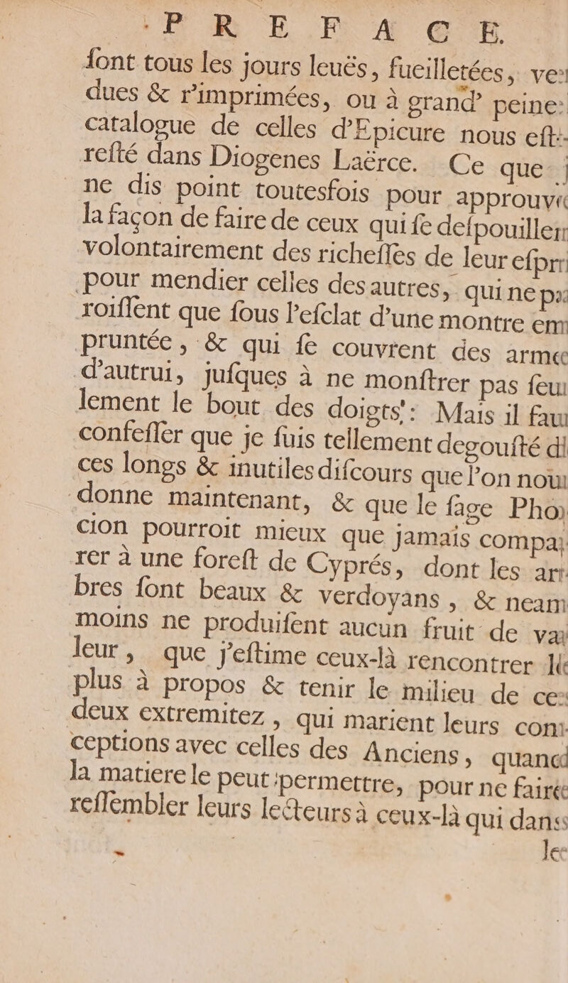 {ont tous les Jours leuës, fucilletées, ve! dues & rimprimées, ou à grand peine: catalogue de celles dEpicure nous eft:- rcfté dans Diogenes Laërce. Ce que. ne dis point toutesfois pour approuvi la façon de faire de ceux qui fe defpouiller volontairement des richefles de leur efprr Pour mendier celles des autres, qui ne px rorflent que fous Pefclat d’une montre em Pruntée, & qui fe couvrent des armee d'autrui, jufques à ne monftrer pas feu lement le bout des doigts': Mais il fau confefler que je füuis tellement degoufté di ces longs & inutiles difcours que l’on nou donne maintenant, & que le fige Pho CIOn pourroit micux que jamais compa} rer à une forcft de Cyprés, dont les ar: bres font beaux & verdoyans , & neam moins ne produifent aucun fruit de va leur, que j’eftime ceux-là rencontrer le plus à propos & tenir le milieu de ce: deux extremitez , qui marient leurs con! ceptions avec celles des Anciens, quand la matiere le peut ‘Pérmettre, pour ne fairée rcflembler leurs lecteurs à ceux-là qui dans le: