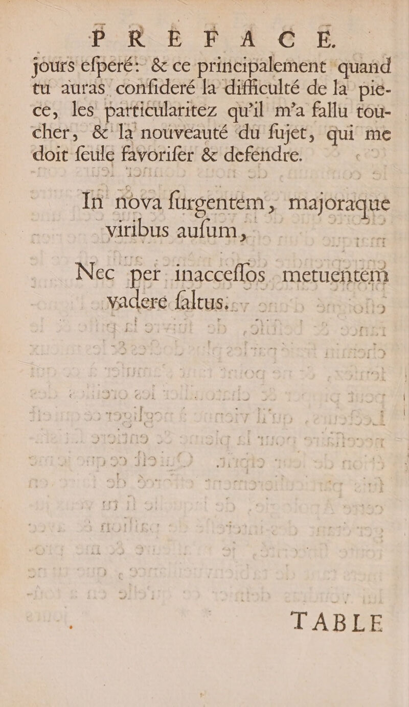jours éfperé: & ce principalement quañd tu auras confideré la difficulté de la pie- ce, les paticularitez qu 11 m'a fallu tou- cher, &'la nouveauté ‘du fujet, qui me doit feu favorifer & defendre. Iñ nova frgeritim: majoraque -viribus aufum, Nec per. ‘inaccefos metueñtén vadere falus.… N to NS TABLE