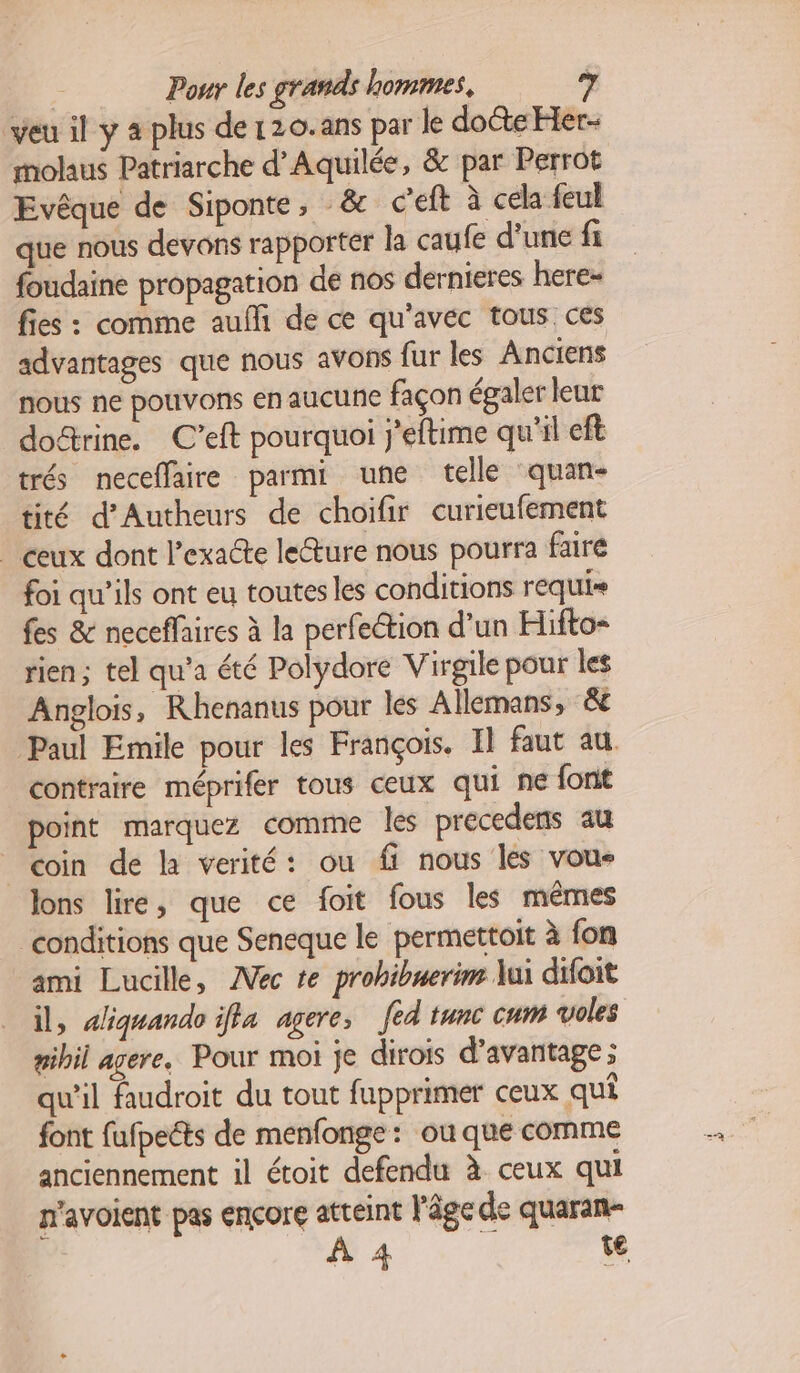 veu il y 4 plus de120.ans par le docte Her- molaus Patriarche d’Aquilée, & par Perrot Evêque de Siponte, _& c’eft à cela feul que nous devons rapporter la caufe d’une fi foudaine propagation de nos dernieres here- fies : comme aufli de ce qu'avec tous ces advantages que nous avons fur les Anciens nous ne pouvons en aucune façon égaler leur doétrine. C’eft pourquoi j'eftime qu'il eft trés neceflaire parmi une telle quan- tité d’Autheurs de choifir curieufement _ ceux dont l’exa@e leture nous pourra faire foi qu’ils ont eu toutes les conditions requis fes & neceffaires à la perfection d’un Hifto- rien; tel qu'a été Polydore Virgile pour les Anglois, Rhenanus pour les Allemans, &e Paul Emile pour les François. Il faut au contraire méprifér tous ceux qui ne font point marquez comme les precedens au coin de là verité: ou ff nous les vous lons lire, que ce foit fous les mêmes conditions que Seneque le permettoit à fon ami Lucille, ÆVéc te prohibuerim lui difoit il, <iquando iffa agere, [ed tunc cum voles gibil avere, Pour moi je dirois d'avantage ; qu'il faudroit du tout fupprimer ceux qui font fufpeéts de menfonge : ou que comme anciennement il étoit defendu à ceux qui n'avoient pas encore atteint l'âge de quaran- À 4 te