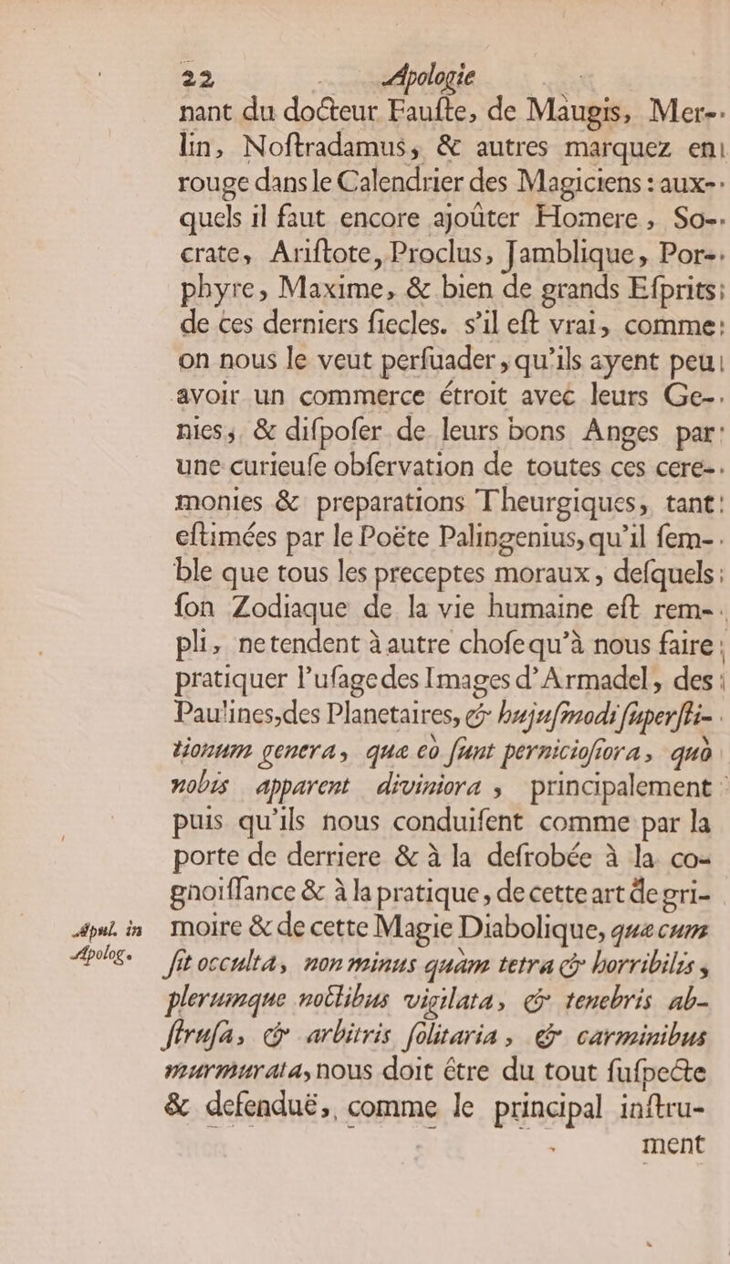 nant du docteur Faufte, de Maugis, Mer. ln, Noftradamus, &amp; autres marquez en rouge dans le Calendrier des Magiciens : aux-- quels il faut encore ajoûter Homere, So. crate, Ariftote, Proclus, Jamblique, Por-: phyre, Maxime, &amp; bien de grands Efprits: de ces derniers fiecles. s’il eft vrai, comme: on nous le veut perfuader , qu’ils ayent peu! avoir un commerce étroit avec leurs Ge-. niess, &amp; difpofer de leurs bons Anges par: une curieufe obfervation de toutes ces cere-. monies &amp; preparations Theurgiques, tant: eftimées par le Poëte Palingenius, qu’il fem-. ble que tous les preceptes moraux, defquels fon Zodiaque de la vie humaine eft rem-. pli, netendent à autre chofequ’à nous faire: pratiquer l’ufagedes Images d’Armadel, des Paulines,des Planetaires, g- buju[inodh fuperfhi- tionum gencra, que co [ant perniciofiora qud nobis apparent diviniora ; principalement : puis qu'ils nous conduifent comme par la porte de derriere &amp; à la defrobée à la co- gnoïffance &amp; à la pratique, de cette art degri- Apolog « Jftocculta, non minus quam tetra @ horribilis plerumqne notlibus vigilata, @ tenebris ab- ffrula, © arbitris folitaria , @ carminibus murmurala;nous doit être du tout fufpecte &amp; defenduë,, comme le principal inftru- ment