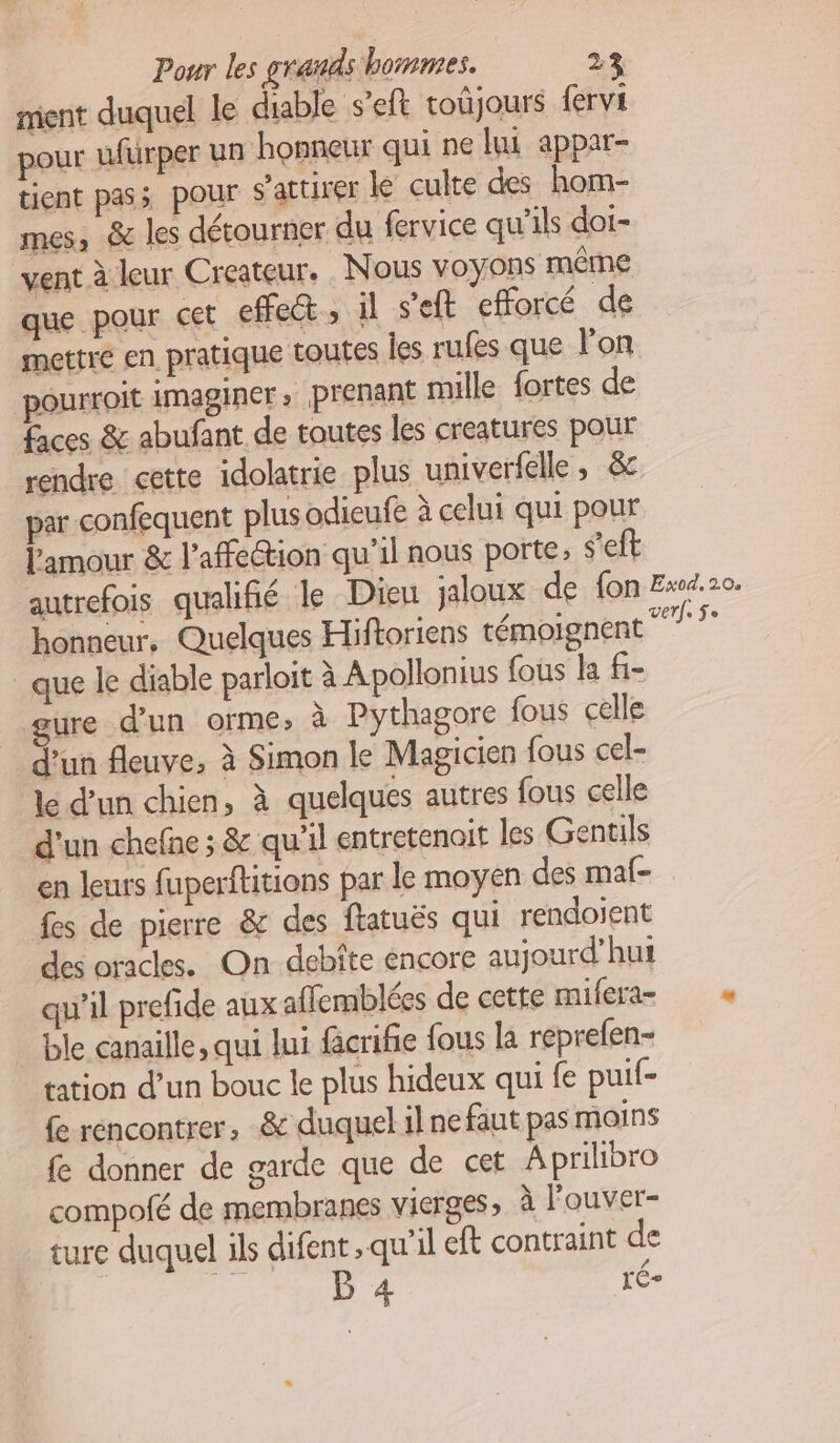 mient duquel le diable s’eft toûjours fervi pour ufurper un honneur qui ne lui appar- tient pass pour s’attirer ke culte des hom- mes, & les détourner du fervice qu’ils doi- vent à leur Createur. Nous voyons même que pour cet effeét , il s’eft efforcé de mettre en pratique toutes les rufes que lon pourroit imaginer, prenant mille fortes de faces & abufant de toutes les creatures pour rendre cette idolatrie plus univerfelle , &c par confequent plusodieufe à celui qui pour l'amour & l'affection qu'il nous porte, s'eft autrefois qualifié le Dieu jaloux de fon Ex0.20. honneur, Quelques Hiftoriens témoignent su que le diable parloit à Apollonius fous la fi- ure d’un orme, à Pythagore fous celle d’un fleuve, à Simon le Magicien fous cel- le d’un chien, à quelques autres fous celle d'un chefne ; & qu’il entretenoit les Gentils en leurs fuperftitions par le moyen des maf- fes de pierre & des fatuës qui rendoient des oracles. On debîte encore aujourd’hui qu'il prefide aux aflemblées de cette mifera= ble canaille, qui lui fcrifie fous la reprefen- tation d’un bouc le plus hideux qui fe puif- (e rencontrer, & duquel il ne faut pas moins fe donner de garde que de cet Aprilibro compofé de membranes vierges, à l'ouver- ture duquel ils difent qu’il eft contraint de on B 4 LÉ