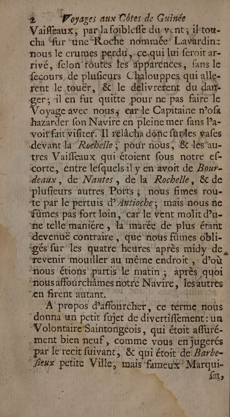 LA t “db % Voyages aux Côtes de Guinée | Vaifleaux, para foiblefle du vent; 1Ftou- Cha ‘fur ‘unc‘Roche nommée’ Lavardin: nous le crumes perdu, -ce.qui lui feroit ar- rivé, fclon toutes les ipparénces, fans le fecours, de plufeurs Chalouppes qui alle- rent le touëér, &amp; le délivretent du dan- ger; il en fut quitte pour ne pas faire le Voyage avec nous; earde Capitaine n’ofa hazarder fon Navire en pleine mer fans Pa- voitfarvifirer. Il rélâcha donc fürles vafes devant la Rochelle; pour nous, &amp; des'au- tres Vaifleaux qui étoient fous notre ef- çorte, entre lefquelsil:y en avoit de Bour- ‘deaux , de Nantes, de la Rochelle, &amp; de plufieurs autres Pots ; nous fimes rou- te par le pertuis d’Axfioche; mais nous ne üûmes pas fort loin, car le vent molit d’u- ne téllé maniére , la imarée de plus érant “devenu contraire, que‘ nous fûmes obli- igés fur les quatre heures après midy de, “revenir mouiller au même endroit’, : d’où “nous étions partis Le matin ; après quoi “nous affourchames notre Navire, lesautres “en firent autant, Aire ‘A ‘propos d’affouréher, ce terme nous donna un petit fujet de divertiflement:un Volontaire Saintongcois, qui étoit afluré- ment bien neuf, comme vous en jugerés par le recit fuivant, ‘&amp;c qui étoit de Barbe- ‘Peux petite Ville, mais fameux Marqui- - \ AL) x
