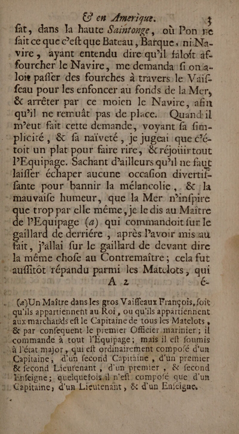 fat, dans la haute Suisronge, où Pon ne fait ce que c’eft que Bateau , Barque; ni:Na- vire, ayant entendu dire qu’il filoft af fourcher le Navire, me demanda: fi on: loir pañler des fourches à travers le Vaif- feau pour les enfoncer au fonds de la Mer, &amp; arrêter par ce moien le Navire, afin qu’il ne remuât pas de place. : Quandril meut fait cette demande, voyant fa fim- “plicité, &amp; fa naïveté, je jugeai que é’é- - toit un plat pour faire rire, &amp;réjouirtout PEquipage. Sachant d'ailleurs qu’il ne faut laifler échaper aucune occafon divertif- “fante pour bannir la mélancolie, &amp; ;la mauvaife humeur, que la Mer minfpire que trop par elle même, je le dis au Maître de PEquipage (4). qui commandoit fur le aillard de derriére | après Pavoir misau ie. jallai fur le gaillard de devant dire Ja même chofe au Contremaître; cela fut -auflitôt répandu parmi les Matclots, qui | Z . C- (a)Un Maître dans les gros Vaiffeaux François, foit . qu'ils appartiennent au Roi, ou qu'ils appartiennent - &amp; par confequent le premier Officier marinier ; il commande à tout l’Equipage; mais il eft foumis . Là l'état major ,.qui eft ordinairement compofé d'un Capitaine, d'un fecond Capitaine , d'un premier &amp; fecond Lieutenant, d'un premier , &amp; fecond 1 Enfeigne ;. quelquefoissil n'eft compofé que d'un 1 Capitaine, d'un Lieutenant, &amp; d'un Enfcigne, +