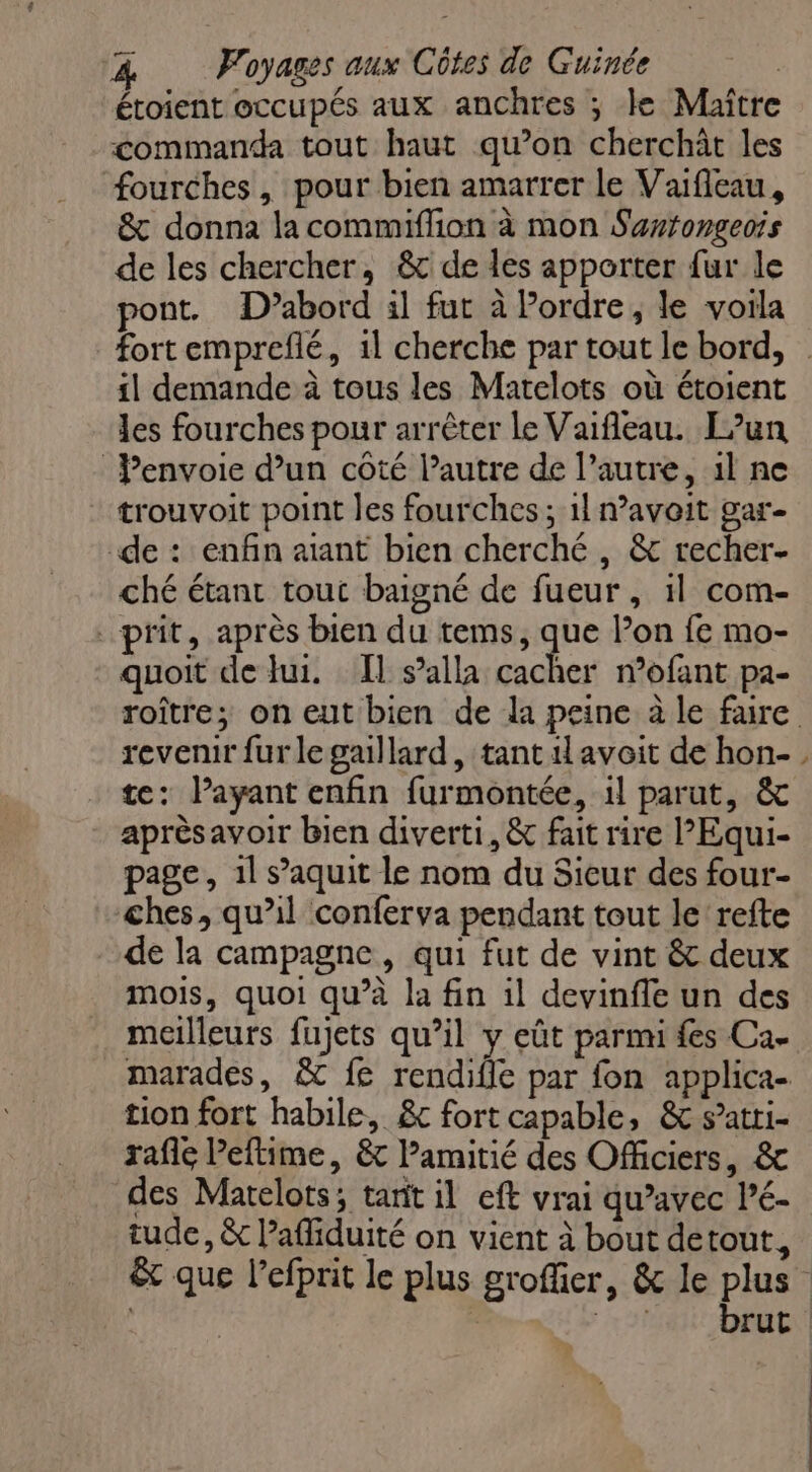 étoient occupés aux anchres ; le Maître commanda tout haut qu’on cherchât les fourches, pour bien amarrer le Vafleau, &amp; donna la commiffion à mon Sertongeois de les chercher, &amp;c de des apporter fur le pont. D’abord il fur à Pordre, le voila fort empreflé, 1l cherche par tout le bord, sl demande à tous les Marelots où étoient les fourches pour arrêter le Vaifleau. Fun Penvoie d’un côté l’autre de l’autre, 1l ne trouvoit point les fourches; 1! navoit gar- de : enfin aiant bien cherché, &amp; recher- ché étant tout baigné de fueur, 1l com- prit, après bien du tems, Fe Pon fe mo- quoit de lui. Il s’alla cacher n’ofant pa- roître; on eut bien de la peine à le faire revenir furlegaillard, tant il avoit de hon- te: Payant enfin furmontée, il parut, &amp; aprèsavoir bien diverti, &amp; fait rire l’Equi- page, 1l s’aquit le nom du Sieur des four- ches, qu’il conferva pendant tout le refte de la campagne, qui fut de vint &amp; deux mois, quoi qu’à la fin il devinfle un des meilleurs fujets qu’il y eût parmi fes Ca. marades, &amp; fe rendifle par fon applica- tion fort habile, &amp;c fort capable, &amp; s’atti- rafle Peftime, &amp; Pamitié des Officiers, &amp; des Marelots; tant il eft vrai qu’avec Pé- tude, &amp; Pafliduité on vient à bout detout, êt que l’efprit le plus groffier, &amp; le plus brut