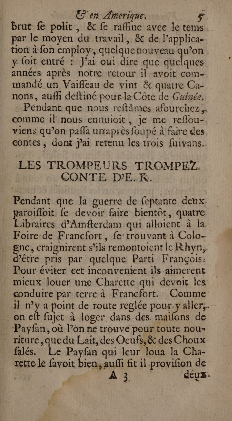 Een Amerique. Brut fe polit , & fe raffine avee le tems par le moyen du travail, & de l’applica- tion à fon employ:, quelquenouveau qu’on y {oit entré : Jai oui dire que quelques années après notre retour 1l avoit com mandé un Vaifleau de vint & quatre Ca- nons, auf deftiné pour la Côte de Guinée. + Pendant: que nous reftâmes afourchez,, comme 1l nous ennuioit, je me reflou- viens qu’on pañla unaprès foupé à faire des contes, dont jai retenu les trois fuivans.. LES TROMPEURS TROMPE?. | CONTE D'E.K. Pendant que la guerre de feptante deux paroifloit. fe devoir faire bientôt, quatre Libraires d’Amfterdam qui alloient à la. Foire-de Francfort, fe: trouvant à Colo- gne, craignirent s'ils remontoient le Rhyn, d’être pris par quelque Parti François: Pour éviter cet inconvenient ils.aimerent mieux louer une Charette qui devoit les conduire par terre à Francfort. Comme 1 n’y a point de route reglée pour.y aller, on eft fujet à loger dans des. maifons de - Payfan, où l’ôn ne trouve pour toute nou riture ,que du Lait, des Oeufs, & des Choux falés. Le Payfan qu leur loua la Cha- rette le favoit bien, auf fit 1l provifion de | ( ÂÀ 3 dcuz:
