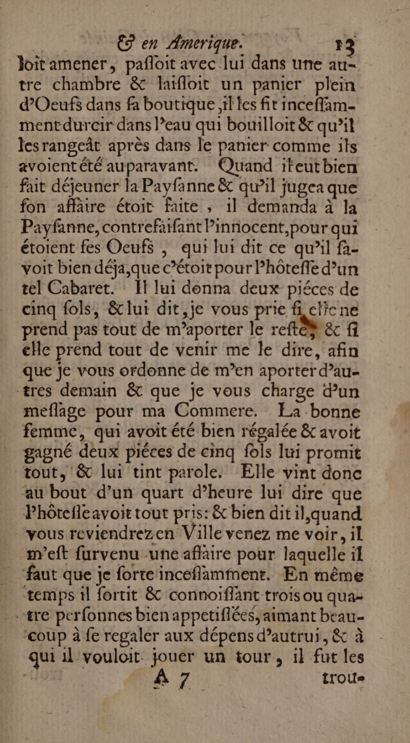 €9 en Amerique. IL] Jloitamener, pañloit avec lui dans une au- tre chambre &amp; laïfloit un panier plein d’Oeufs dans fa boutique il les fir Inceflam- mentdurcir dans l’eau qui bouilloit &amp; qu’il lesrangeât après dans le panier comme ils avoientété auparavant. Quand iteutbien fait déjeuner la Payfanne &amp; qu’il jugea que fon affätre étoit faite , 1l demanda à la Payfanne, contrefafant Pinnocent,pour qui étoient fes Oeufs | qui lui dit ce qu’il fà- voit bien déja,que c’étoit pour lhôteffe d’un tel Cabaret. Il lui donna deux piéces de cinq fols, &amp;lui dit,je vous prie fi elicne prend pas tout de m’aporter le reftèÿ êc fi eHe prend tout de venir me le dire, afin que je vous ordonne de m’en aporter d’au- tres demain &amp; que je vous charge dun meflage pour ma Commere. La bonne femme, qui avoit été bien régalée &amp; avoit gagné deux piéces de cinq fols lui promit tout, '&amp; lui tint parole. Elle vint donc au bout d’un quart d’heure lui dire que Phôtefleavoit tout pris: &amp; bien dit il,quand vous reviendrezen Ville venez me voir, il m'eft furvenu une affaire pour laquelle il ‘faut que je forte inceflamment. En même temps il fortit &amp; connoïflänt trois ou qua: .&amp;re perfonnes bien appetiflées, aimant beau ‘coup à fe regaler aux dépens d’autrui, &amp; à qui 1l vouloit. jouer un tour, 1} fut les | A7 trous LE