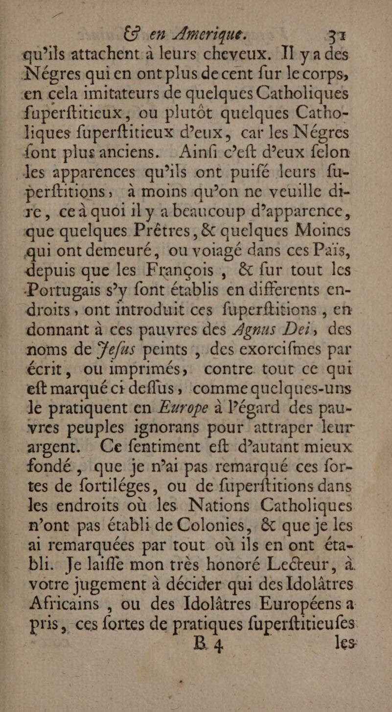 qu'ils attachent à leurs cheveux. IT ya des Négres qui en ont plus decent fur lecorps, en cela imitateurs de quelques Catholiques fuperftitieux, ou plutôt quelques Catho- liques faperfliticux deux, car les Négres font plusanciens. Ainfi c’eft d’eux felon des apparences qu'ils ont puifé leurs fu- perftitions > à moins qu’on ne veuille di- re, ce à quoi il y a beaucoup d'apparence, que quelques Prêtres, & quelques Moines qui ont demeuré, ou voiagé dans ces Païs, depuis que les François , & fur tout les Portugais s’y font établis en differents en- droits, ont introduit ces fuperftitions , en donnant à ces pauvres des Agmus Dei, des noms de Jefus peints , des exorcifmes par écrit, ou imprimés; contre tout ce qui eft marqué cideflus, comme quelques-uns le pratiquent en Ewrope à Pégard des pau- vres peuples ignorans pour attraper leur argent. Ce fentiment eft d’autant mieux fondé , que je n’ai pas remarqué ces for- tes de fortiléges, ou de fuperftitions dans les endroits où les Nations Catholiques n’ont pas établi de Colonies, & que je les ai remarquées par tout où ils en ont éta= bi. Je life mon très honoré Lecteur, à votre jugement à décider qui des Idolätres Africains , ou des Idolâtres Européens a pris, ces fortes de pratiques fuperftitieufes B 4 les: