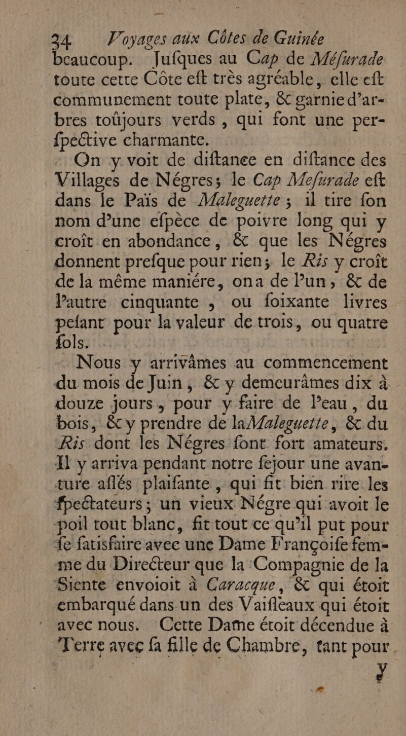 _—— 24 Voyages aux Côtes de Guinée beaucoup. Jufques au Cap de Méfurade toute cetre Côte et très agréable, elle eft communement toute plate, & garnie d’ar- bres toüjours verds , qui font une per- fpective charmante. On y. voit de diftance en diftance des Villages de Négress le Cap Mefurade eft dans le Païs de Maleguette ; 1 tire fon nom d’une efpèce de poivre long qui y croît en abondance, & que les Négres donnent prefque pour rien; le Rés y croît de la même maniére, ona de l’un, & de lPautre cinquante , ou foixante livres pelant pour la valeur de trois, ou quatre fols. are Nous y arrivèmes au commencement du mois de Juin, & y demcurimes dix à douze jours, pour y faire de Peau, du bois, & y prendre de la Maleguette, & du Ris dont les Négres font fort amateurs. À y arriva pendant notre fejour une avan ture aflés plafante , qui fit bien rire les fpectateurs ; un vieux Négre qui avait le poil tout blanc, fit tout ce qu’il put pour 1e fatisfatre avee une Dame F'rançoife fem- me du Directeur que la Compagnie de la Siente envoioit à Caracque, & qui étoit embarqué dans un des Vaifleaux qui étoit avec nous. Cette Dame étoit décendue à Terre avec fa file de Chambre, tant pour. u .æ