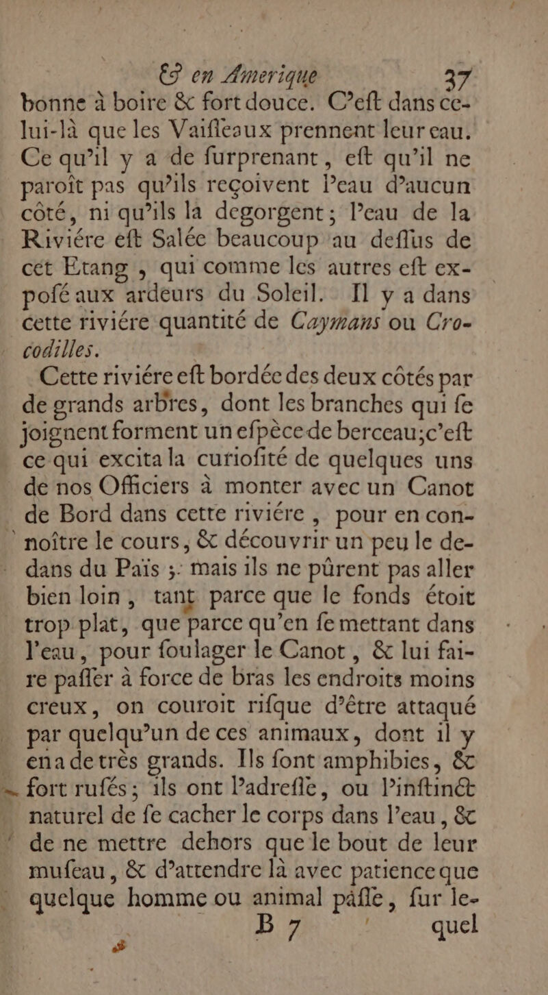 bonne à boire & fort douce. C’eft dans ce- lui-là que les Vaflesux prennent leur eau. Ce qu’il y a de furprenant, eft qu’il ne paroît pas qu’ils reçoivent Peau d’aucun côté, ni qu’ils la degorgent ; l’eau de la Riviére eft Salée beaucoup au deflus de cét Etang , qui comme les autres eft ex- pofé aux ardeurs du Soleil. Il y a dans cette riviére quantité de Caymans ou Cro- codilles. Cette riviére eft bordée des deux côtés par de grands arbres, dont les branches qui fe joignent forment un efpèce de berceau;c’eft ce qui excita la curiofité de quelques uns de nos Officiers à monter avec un Canot de Bord dans cette riviére , pour en con- ” noître le cours, & découvrir un peu le de- dans du Païs ;: mais ils ne pürent pas aller bien loin, tant parce que le fonds étoit trop plat, que parce qu’en fe mettant dans l'eau, pour foulager le Canot , & lui fai- re pafler à force de bras les endroits moins creux, on couroit rifque d’être attaqué par quelqu'un de ces animaux, dont il y enadetrès grands. Ils font amphibies, & — fort rufés; 1ls ont Padrefie, ou Pinftinét … naturel de fe cacher le corps dans l’eau, & * de ne mettre dehors que le bout de leur mufeau, & d’attendre là avec patience que quelque homme où animal päfle, fur le- Î : B 7 que