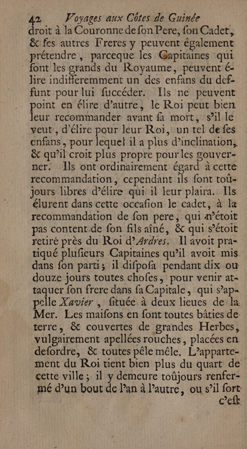 droit à la Couronnedefon Pere, fon Cadet, & fes autres Freres y peuvent également prétendre , parceque les Gapitaines qui font les grands du Royaume, peuvent é- hre indiffleremment un des enfans du def- funt pour lui fuccéder. Ils ne peuvent point en élire d’autre, le Roi peut bien leur recommander avant f mort, sil le veut, d'élire pour leur Roï, un tel de fes enfans, pour lequel il a plus d’inclination, & qu’il croit plus propre pour les gouver- ner. Ils ont ordinairement égard à cette recommandation, cependant 1ls font toù- jours libres délire qui il leur plaira. Ils élyrent dans cette occafion le cadet, à la recommandation de fon pere, qui métoit pas content.de fon fils aîné, & qui s’étoit retiré près du Roi d’Ardres. Il avoit pra- tiqué plufeurs Capitaines qu’il avoit mis. dans fon parti; 1l difpofa pendant dix ou douze jours toutes chofes, pour venir at- taquer fon frere dans fa Capitale, qui s’ap= pelle Xavier | fituée à deux lieues de la Mer. Les maifons en font toutes bâties de: terre, & couvertes de grandes Herbes, vulgairement apellées rouches, placées en defordre, & toutes pêle mêle. L’apparte- ment du Roi tent bien plus du quart de çette ville; 1l y demeure toûjours renfer- mé d’un bout de lan à l’autre, ou s’il un CEE
