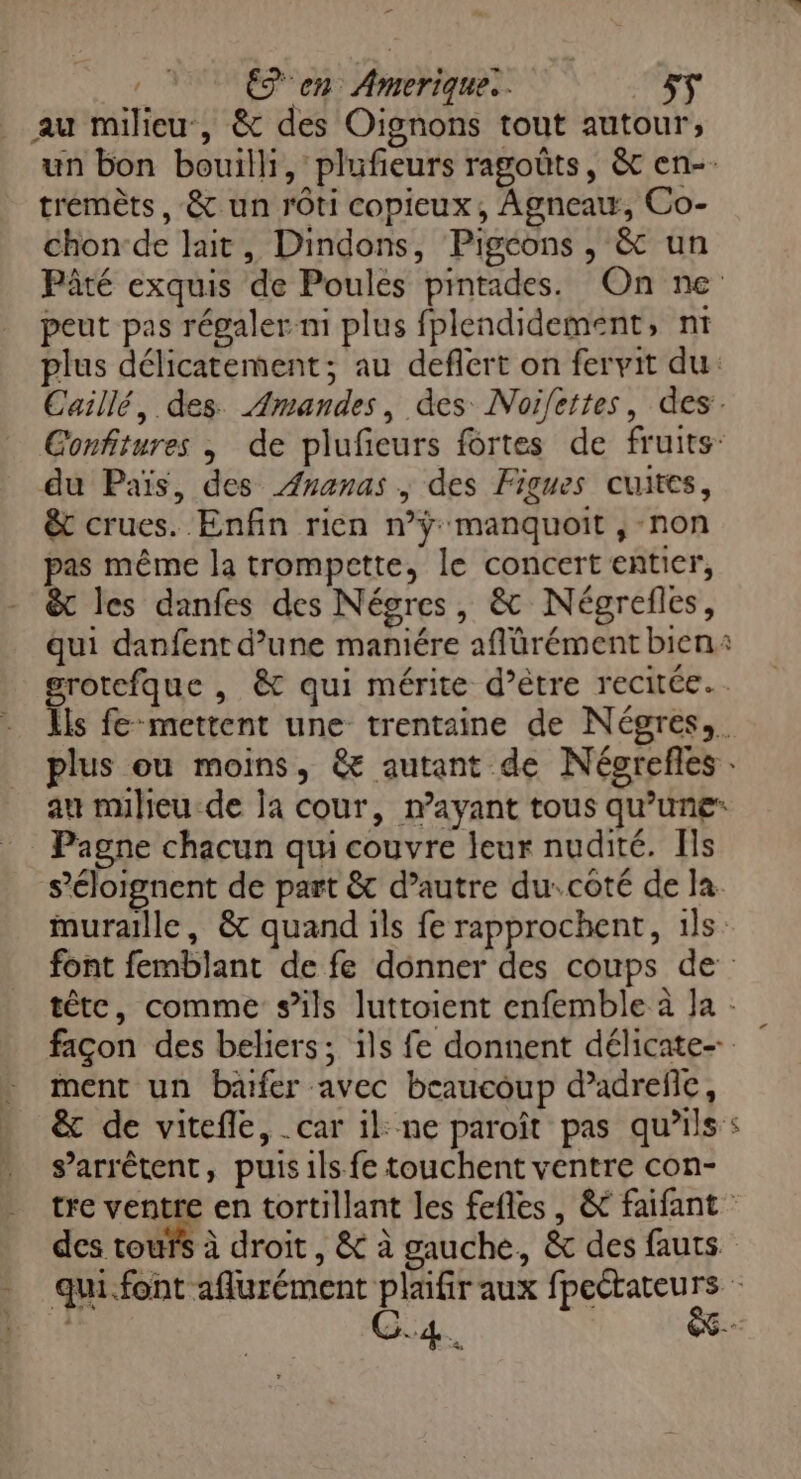 _ au milieu, & des Oignons tout autour, tremèts, & un rôti copieux, Agneatt, Co- chon-de lait, Dindons, Pigcons , & un peut pas régaler ni plus fplendidement, nt du Païs, des Ananas , des Figues cuites, & crues. Enfin rien n’ÿ manquoit , non pas même la trompette, le concert entier, & les danfes des Négres, & Négrefles, qui danfent d’une maniére aflürément bien » Pagne chacun qui couvre leur nudité. Ils ment un bafer avec beaucoup d’adreflc, s'arrêtent, puis 1ls fe touchent ventre con- y des tours à droit, & à gauche, & des fauts C4.