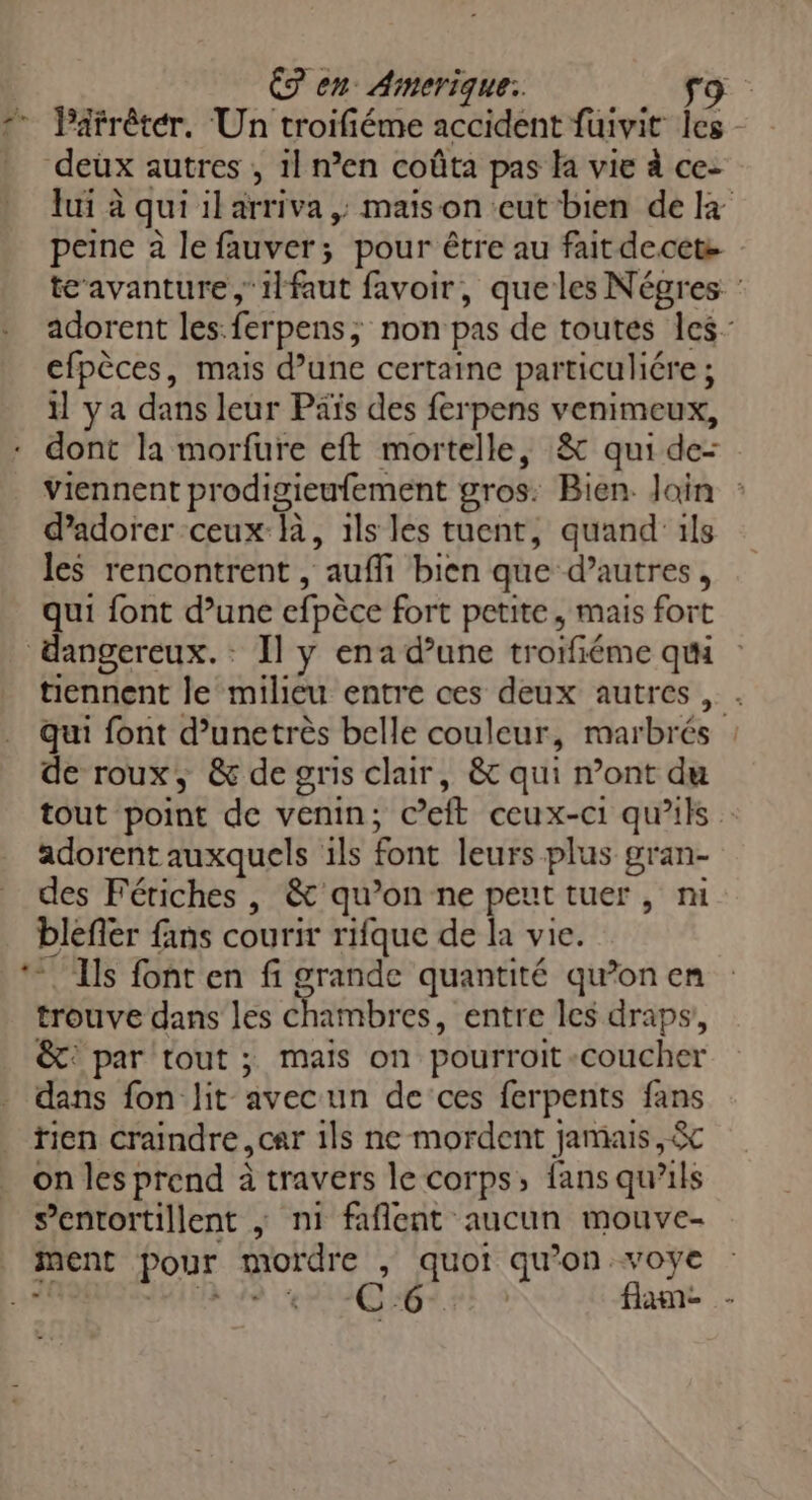 ” Parrêter. Un troifiéme accident fuivit Îles deux autres , 1l n’en coûta pas la vie à ce- lui à qui il arriva ; maison eut bien de peine à le fauver; pour être au fait decets tc avanture,1lfaut favoir, que les Négres : adorent les:ferpens; non pas de toutes les efpèces, mais d’une certaine particulére ; 1] ya dans leur Päïs des ferpens venimeux, - dont la morfure eft mortelle, &amp; qui de- viennent prodigieufement gros. Bien. Join : d’adorer ceux-là, ils les tuent, quand ils les rencontrent , aufli bien que d’autres, qui font d’une efpèce fort petite, mais fort dangereux. : Il y ena d’une troifiéme qui tiennent le milieu entre ces deux autres, . qui font d’unetrès belle couleur, marbrés : de roux, &amp; de gris clair, &amp; qui n’ont du tout point de venin; c’eft ceux-ci qu'ils adorent auxquels ils font leurs plus gran- des Fériches , &amp; qu’on ne peut tuer , m blefler fans courir rifque de la vie. ‘Ils font en fi grande quantité qu’on en trouve dans les Chambres, entre les draps, &amp;: par tout ; mais on pourroit coucher - dans fon lit avecun de ‘ces ferpents fans tien craindre, car 1ls ne mordent jamais, &amp;c on les prend à travers le corps, fans qu'ils s’entortillent ; ni faflent aucun mouve- ment pour mordre , quoi qu’on voye