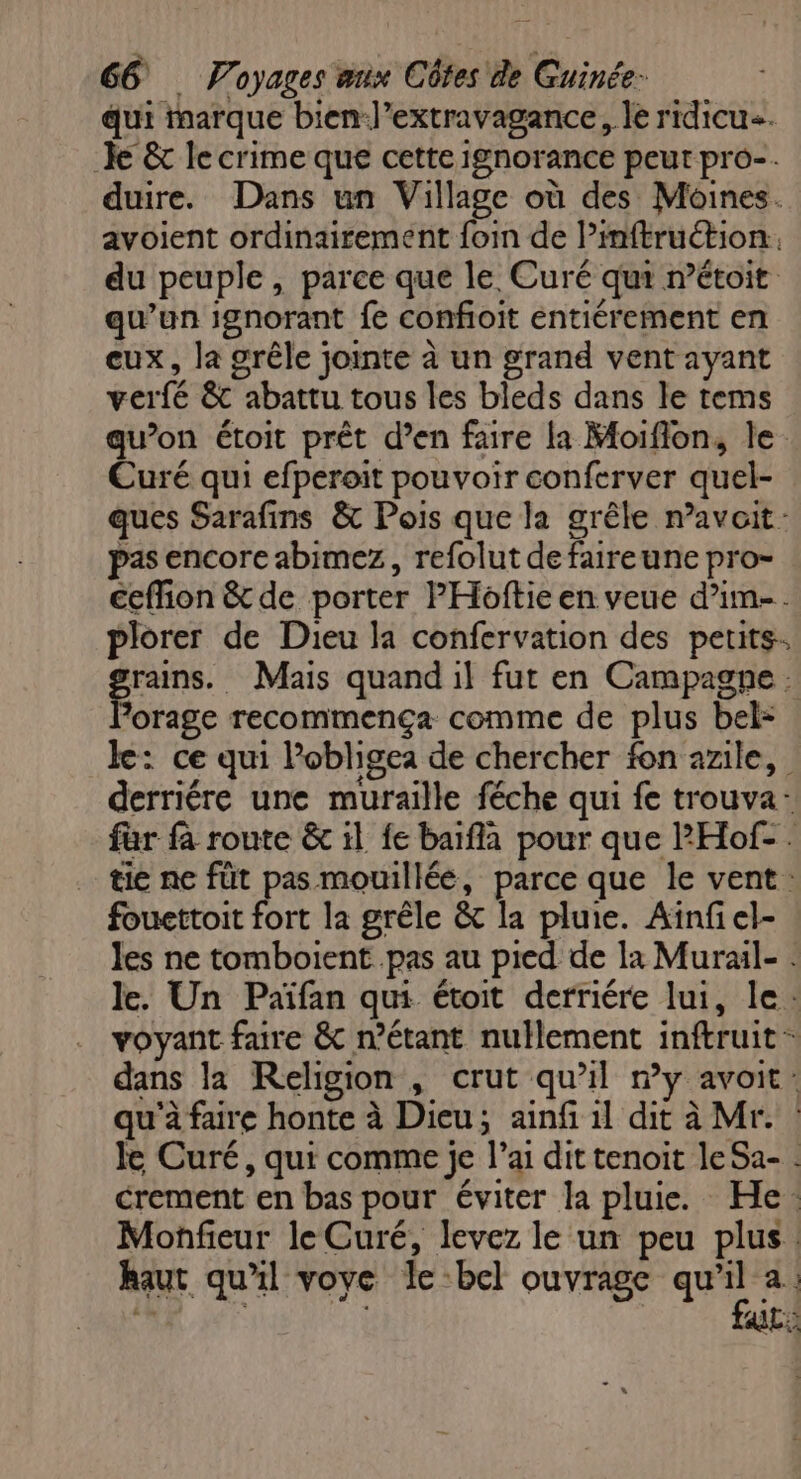 qui marque bien-J’extravagance, le ridicu. Je & le crime que cette ignorance peut pro-. duire. Dans un Village où des Moines. avoient ordinairement foi de lPinftruétion. du peuple , parce que le Curé qui n’étoit qu’un ignorant fe confioit entiérement en eux, la grêle jointe à un grand vent ayant verfé & abattu tous les bleds dans le tems qu’on étoit prêt d’en faire la Moiflon, le. Curé qui efperoit pouvoir conferver quel- ques Sarafins & Pois que la grêle navait: pas encore abimez, refolut de faireune pro- ceflion & de porter PHoftie en veue d’im-. plorer de Dieu la confervation des petits. go Mais quand il fut en Campagne . forage recommenca comme de plus bel= le: ce qui l’obligea de chercher fon azile, derriére une muraille féche qui fe trouva- far fà route & il fe baïfla pour que PHof- . tie ne füt pas mouillée, parce que le vent: fouettoit fort la grêle & la pluie. Aïnfiel- les ne tomboient pas au pied de la Murail- . le. Un Païfan qui étoit derriére lui, le: voyant faire & n’étant nullement inftruit - dans la Religion , crut qu’il ny avoit: qu'à faire honte à Dieu; ainf 1l dit à Mr. le Curé, qui comme je l’ai dit tenoit le Sa- crement en bas pour éviter la pluie. He: Monfieur le Curé, levez le un peu plus. haut qu'il voye le bel ouvrage qu'il 2: fur: