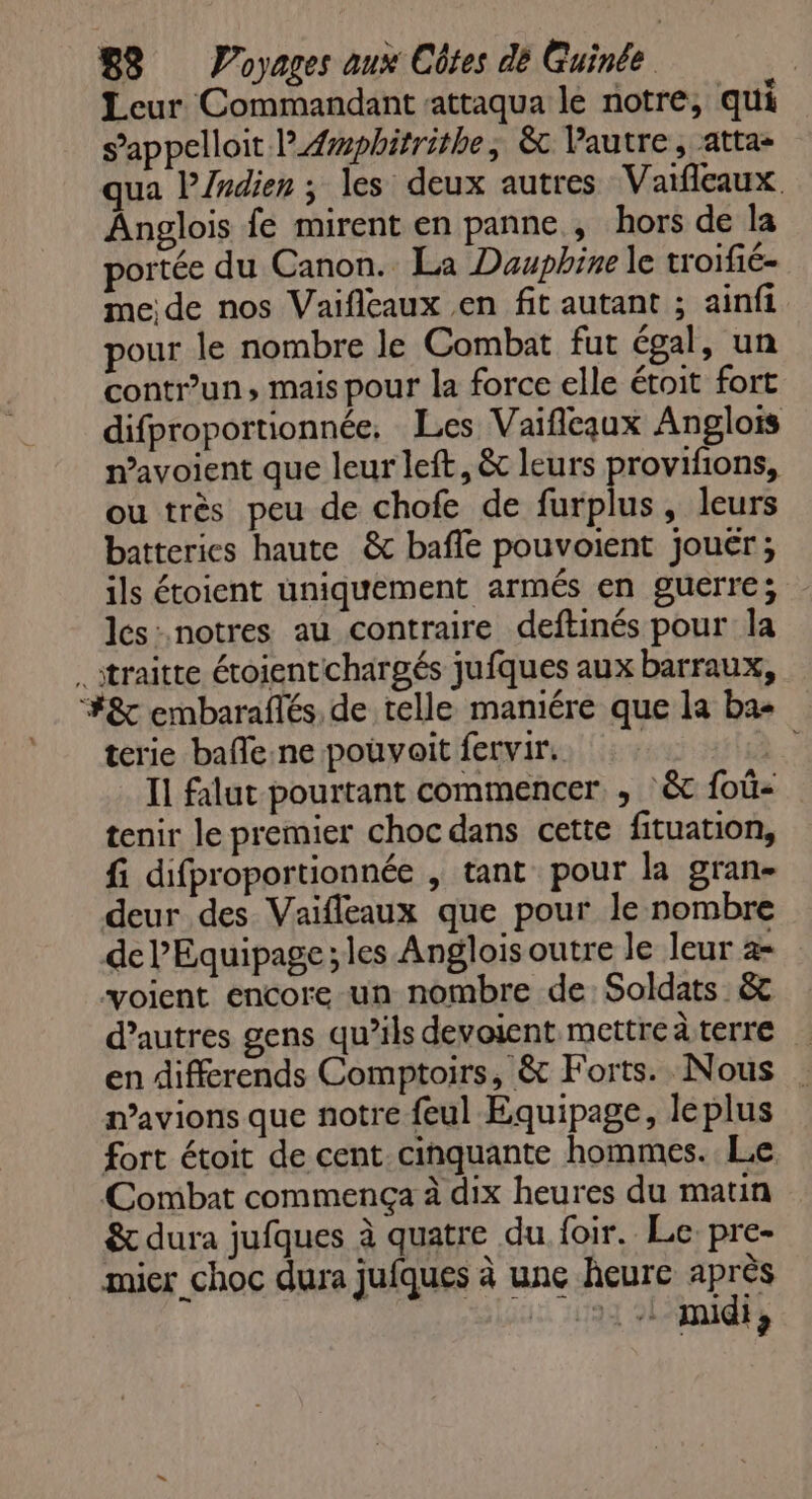 Leur Commandant sattaqua le notre, qui sappelloit PÆwphitrithe, &amp; Vautre, atta- qua l’/ndien ; les deux autres Vaïfleaux. Anglois fe mirent en panne, hors de la portée du Canon. La Dauphine le troifié= me de nos Vaifleaux en fit autant ; ainfi pour le nombre le Combat fut égal, un contr’un, mais pour la force elle étoit fort difproportionnée. Les Vaifleaux Anglois n’avoient que leur left, &amp; leurs provifions, ou très peu de chofe de furplus, leurs batteries haute &amp; baffe pouvoient jouér; ils étoient uniquement armés en guerre; les: notres au contraire deftinés pour la .itraitte étoientchargés jufques aux barraux, #&amp; embaraflés, de telle maniére que la ba- terie bafle.ne pouvait fervir.. # Il falut pourtant commencer , :&amp;c foû- tenir le premier choc dans cette fituation, fi difproportionnée , tant pour la gran- deur des Vaïfleaux que pour le nombre de l’Equipage; les Anglois outre le leur 2- voient encore un nombre de: Soldats &amp; d’autres gens qu’ils devosent mettreàterre … en différends Comptoirs, &amp; Forts. Nous mavions que notre feul Equipage, leplus fort étoit de cent cinquante hommes. Le Combat commença à dix heures du matin &amp; dura jufques à quatre du foir. Le pre- mier choc dura jufques à une heure après