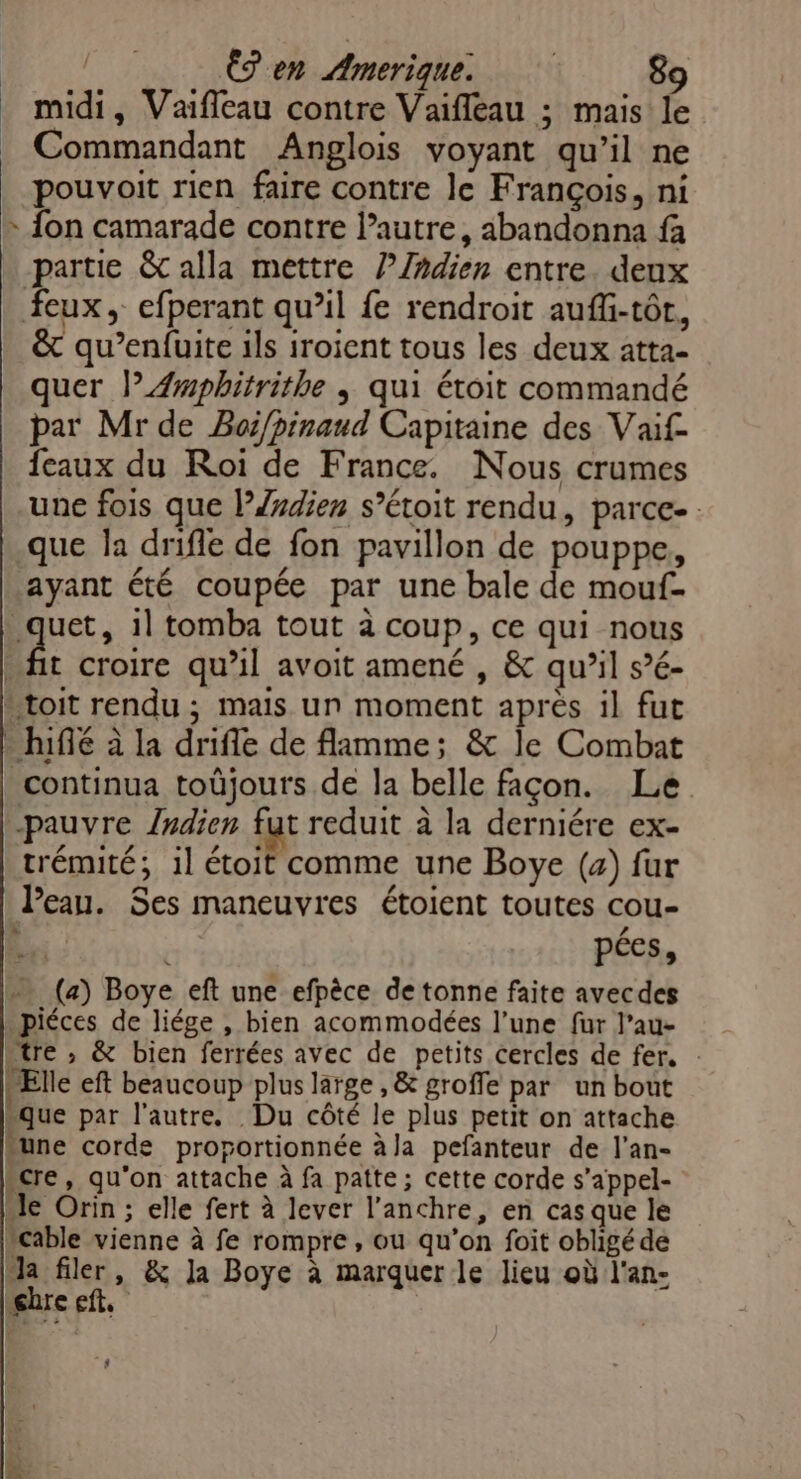 midi, Vaiffeau contre Vaifleau ; mais le Commandant Anglois voyant qu’il ne pouvoit rien faire contre le François, ni » {on camarade contre l’autre, abandonna fa -partie &amp; alla mettre l/ñdien entre. deux feux, efperant qu’il fe rendroit aufli-tôt, &amp; qu’enfuite ils iroient tous les deux atta- quer l”Æmpbhitrithe | qui étoit commandé par Mr de Boi/pinaud Capitaine des Vaif- feaux du Roi de France. Nous crumes une fois que lP/ydien s’étoit rendu, parce-. .que la drifle de fon pavillon de pouppe, ayant été coupée par une bale de mouf. br: il tomba tout à coup, ce qui nous fit croire qu'il avoit amené , &amp; qu’il s’é- toit rendu ; mais un moment après il fut - hifé à la drifle de flamme; &amp; le Combat continua toûjours de la belle façon. Le pauvre /ndien fut reduit à la derniére ex- trémité; 1l étoit comme une Boye (4) fur Peau. Ses maneuvres étoient toutes cou- EE £ pées, … (2) Boye eft une efpêce de tonne faite avecdes piéces de liége , bien acommodées l’une fur l’au- “tre , &amp; bien ferrées avec de petits cercles de fer. : Elle eft beaucoup plus large , &amp; groffe par un bout que par l'autre. Du côté le plus petit on attache “une corde proportionnée à la pefanteur de l’an- “cre, qu'on attache à fa patte; cette corde s’appel- “le Orin ; elle fert à lever l’anchre, en cas que le cable vienne à fe rompre, ou qu’on foit obligé dé la filer, &amp; la Boye à marquer le lieu où l'an- mec 4