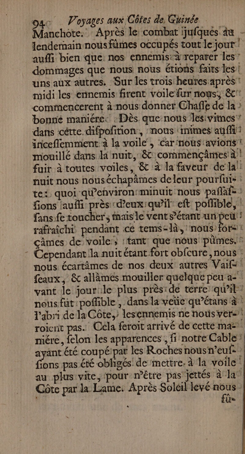 Manchote. Après le combat ijufques àu - lendernain nous fûmes occupés tout le jout ! auf bien que: nos ennemis-àrreparer les? dommages que nous nous étions faits les! uns aux autres. Sur les trois: heures après * midi les ennemis firent voile fur nous, 8 commencerent à nous donner Chafl£ de la bonné maniéres : Dès. que:nouùs Jlesivitnes ” dans ‘cétte.difpofition:, nous nimes au {fit inceflemment à la voile, car ‘noùs avions ! mouillé dans Hi nuit, 8: commençânes à ! fuir à toutes voiles, &amp; à la faveur dela! nuit nous nouséchapâmes deleur pouriuis : te: quoi qiehvirontminuit nous pañafe : fons auf près d’eux:qu’il: eft poflible, ! fans:fe toucher, mais le vent sétant un peu! ! rafraîchi: pendant cé PE çâmes de voile; :tant: que nous pümes. ? Cependant la nuit étant fort obfcure nous : nous écartèämes de nos deux autres Val eaux, &amp; allèâmes mouiller quelque peu a- vant le jourile plus prèside terre qu’il: nousfut:poffible , dans la vec qu’étans à : l'abri de la Côte, lesennemis ne nous vers: roicnit pas. Céla feroit arrivé de cette ma: niére, felon les apparences , fi notre Cable: ayant été coupéipat les Roches nous n’euf- fions pas été obligés: de mettre. à la voile” au plus vite, ‘pour n'être pas jettés à la Côte par la Lame: Après Soleil levé pr fl