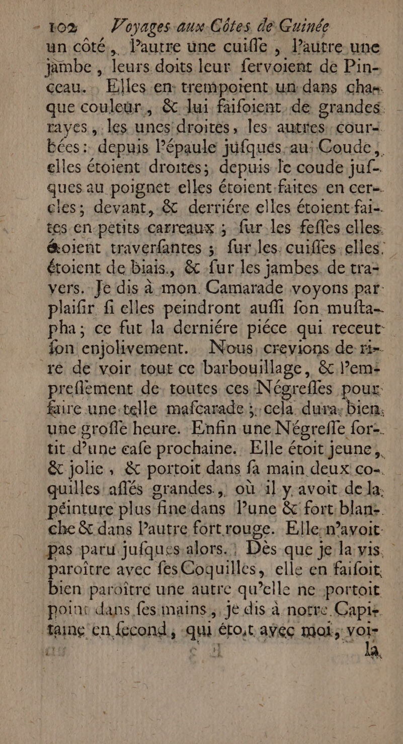 un côté. l’autre une cuifle , l’autre une jambe , leurs doits leur fervoient de Pin- ceau.., Elles en: tremporent.un dans chan. que couleur, &amp; lui fufoient. de grandes. raves , les unes droites, les: autites.cour< Bées:. depuis Pépaule jufqués-au: Coude, elles étoient droités;, depuis Je coude juf- ques au poignet elles étoient faites en cer. cles; devant, &amp; derriére elles étoient-fai- tes en-pétits carreaux ; fur les fefles elles. &amp;oient traverfantes ; fur,les. cuifles. elles: étoient de biais, &amp; fur les jambes. de tra= vers. Je dis à mon. Camarade voyons par: plaifir fi elles peindront aufli fon muita- pha; ce fut la derniére piéce qui receut- fon enjolivement. Nous, crevions de ri-- ré de voir tout ce barbouillage, &amp; l’em- preflement de. toutes ces Négrefles poux. faire une:telle mafcarade ;: cela dura: Bien. une grofle heure. Enfin une Négrefle for. tit d’une cafe prochaine. Elle étoit jeune, &amp; jolie, &amp; portoit dans fa main deux co. quilles aflés grandes, où 1] y avoit de la: péinture plus fine dans Pune &amp; fort:blan: che &amp; dans Pautre fortrouge. Elle:navoit: pas paru jufques.alors. : Dès que je la vis. paroître avec fes Coquilles, elle en faifoit. bien paroîtré une autre qu’elle ne portoit poins dans fes mains, Je dis à notre. Capte taing en fecond, -qui éto,r aÿec moi, voi- ?