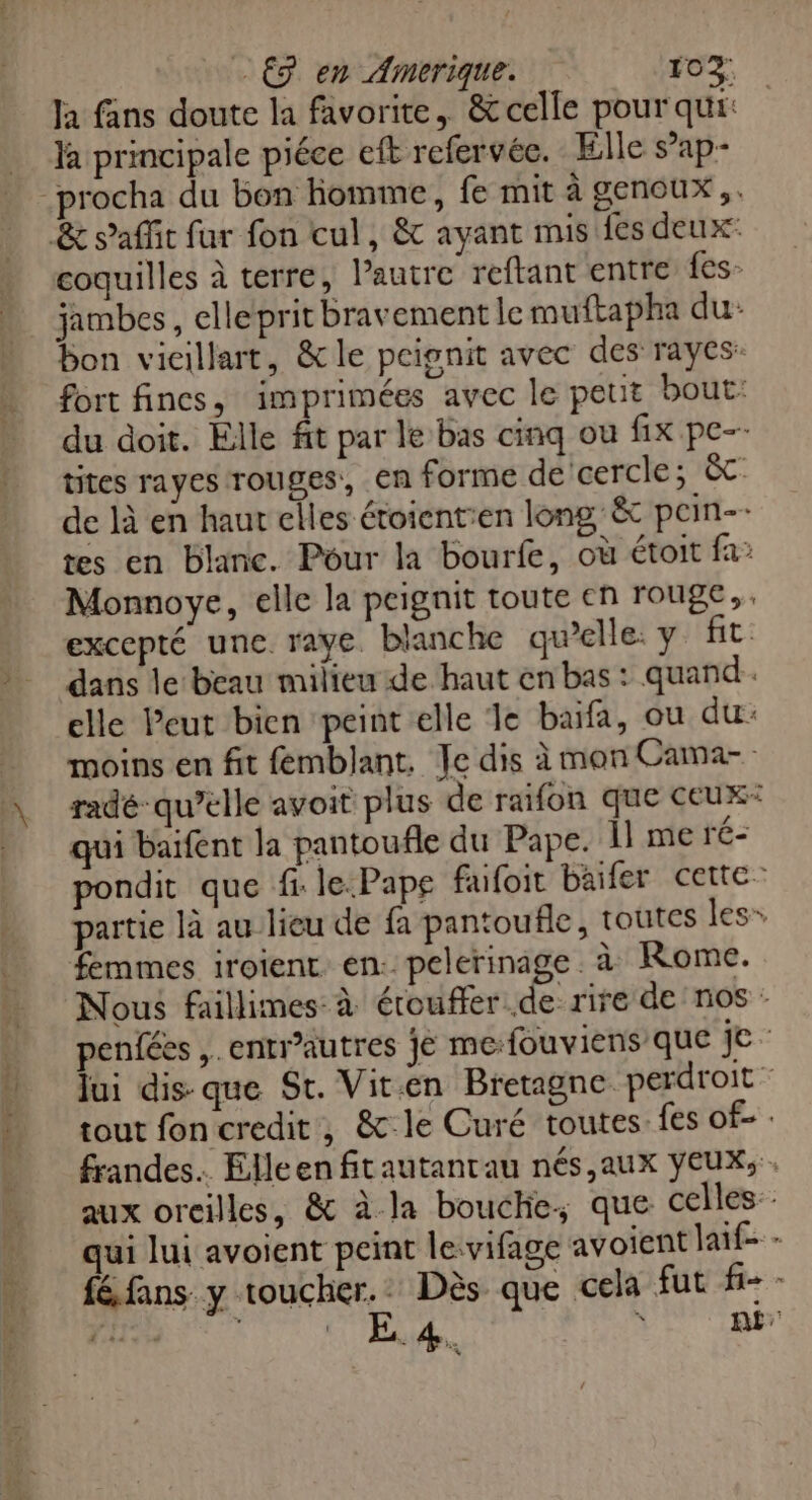 RER TRE ESS SRE . € en Amerique. 102: Ja fans doute la favorite, &amp;celle pour qui: la principale piéce eft refervée. Elle s’ap- coquilles à terre, l’autre reftant entre fes: jambes, elle prit bravement le muftapha du: bon vicillart, &amp;le peignit avec des rayes: fort fines, imprimées avec le petit bout: du doit. Elle fit par le bas cinq ou fix pe-- tites rayes rouges, en forme de cercle; &amp;c de là en haut elles étoient:en long, &amp; pcin-- tes en blanc. Pour la bourfe, où étoit fa: Monnoye, elle la peignit toute en rouge, excepté une raye. blanche qu’elle: y fit dans le beau milieu de haut en bas : quand. elle Peut bien peint elle le baifa, ou du: moins en fit femblant. Je dis à mon Cama- radé qu’elle avoit plus de raifon que ceux: pondit que fi le.Pape fufoit baifer cette: partie là au lieu de fa pantoufle, toutes les» Nous faillimes: à érouffer de rire de nos : penfées ,.entr’autres jé me:fouviens que || lui dis- que St. Vit.en Bretagne perdroit tout foncredit, &amp; le Curé toutes. fes Of- : frandes.. Elleen fitautantau nés,aux yeux, . aux orcilles, &amp; à la boucie, que celles: qui lui avoient peint le:vifage avoient laif- - féfans y toucher. Dès que cela fut fi- -