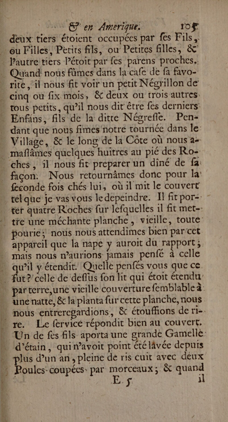 en Amerique 10f deux tiers étoient occupées par fes Fils, rite il nous fit voir un petit Négrillon de cinq ou fix mois &amp; deux ou trois autres: dant que nous fimes notre tournée dans le Village, &amp; le long de la Côte où nous a+ 2 Ps : p. l 4 # H : ches , il nous fit preparer un dîné de fa: facon. Nous retournâmes donc pour la féconde fois chés lui, où il mit le couvert ter quatre Roches fur lefquelles 1l fit met-- pouriés nous nous attendimes bien par cet appareil que la nape y auroit du rapport ; mais nous n’aurions jamais penfé à celle qu’il y étendit. Quelle penfés vous que ce fut ?’ celle de deflüs fon lit qui étoit étendu parterre,une vieille couverture femblable à: une natte, &amp; la planta fur cette planche, nous nous entreregardions, &amp; étouffions de tie re. Le fervicé répondit bien au couvert, Un de fes fils aporta une grande Gamellé. d’étain, quin’avoit point été lâvée depuis plus d’un an, pleine dé ris cuit avec déux Poules coupées: par morceaux; &amp; quand E f il