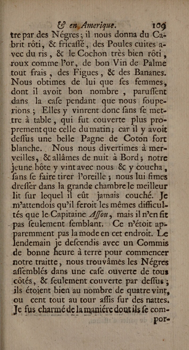 €? en Amerique. 104 tre par des Négres ; il nous donna du Ca: brit rôti, &amp; fricaflé, des Poules cuites'a- vec du ris, &amp; le Cochon très bien rôti, roux comme l’or, de bon Vin de Palme tout frais , des Figues, &amp; des Bananes. Nous obtimes de lui que fes femmes, dont il avoit bon nombre , paruflent dans la cafe pendant que nous foupe- rions.; Elles y vinrent donc fans fe met- tre à table, qui fut couverte plus pro- prement que celle dumatin; car 1l y avoit deflus une belle Pagne de Coton fort blanche. Nous nous divertimes à mer- veilles, : &amp; allâmes de nuit: à Bord; notre jeune hôte y vint avec nous &amp; y coucha, de drefler dans la grande chambrele meilleur lit fur lequel il eût jamais couché. Je m’attendois qu’il feroit les mêmes difhcul- tés que le Capitaine Æfon, mais il n’en fit paremment pas la mode en cet endroit. Le lendemain je defcendis avec un Commis de bonne te à terre pour commencer notre traitte, nous trouvämès les Négres aflemblés dans une cafe ouverte de tous côtés, &amp; feulement couverte par deflus; ils étoient bien au nombre de quatre vint, ou cent tout au tour aflis fur des nattes, Je fus charmé de la maniére doutils fe com- per”