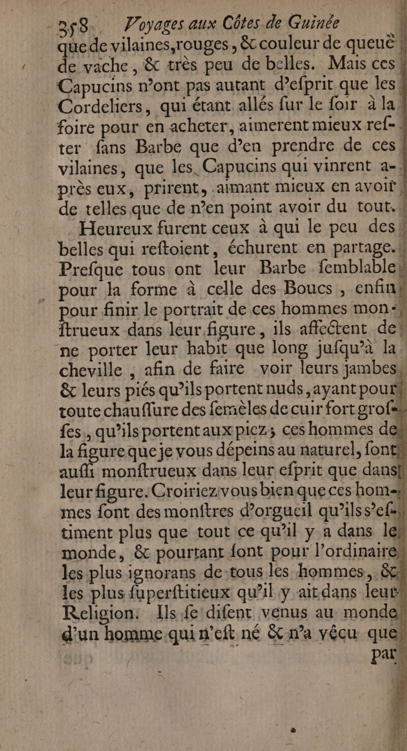 que de vilaines,rouges , &amp; couleur de queuë de vache , &amp; très peu de belles. Mais ces Capucins n’ont pas autant d’efprit que les! Cordeliers, qui étant allés fur le foir à la: foire pour en acheter, aimerent mieux ref- ter fans Barbe que d’en prendre de ces vilaines, que les. Capucins qui vinrent a-; près eux, prirent, -ainant mieux en avoit, de telles que de n’en point avoir du tout.w : Heureux furent ceux à qui le peu desk belles qui reftoient, échurent en partage.# Prefque tous ont leur Barbe , cl pour la forme à celle des Boucs , enfin FAR finir le portrait de ces hommes mon“ {trueux dans leur.figure, ils affectent det ne porter leur habit que long jufqu’à la. cheville , afin de faire voir leurs jambesw &amp; leurs piés qu’ils portent nuds,ayant pouf toute chauflure des femèles de cuir fort grofs# fes, qu’ilsportentauxpicz; ces hommes des la figureque je vous dépeins au naturel, fontfs aufli monftrueux dans leur efprit que dansk leurfigure.Croiriezivous bienque ces hom 5 mes font des monitres d’orgucil qu’ilss’e{sh timent plus que tout ce qu'il y a dans les monde, &amp; pourtant font pour l’ordinaires les plus ignorans de-tous les hommes, &amp;4 les plus fuperftitieux qu'il y ait dans leurs Religion: Ils fe difenr venus au mondek d'un homme qui n’eft né &amp;cna vécu ques | Pats _