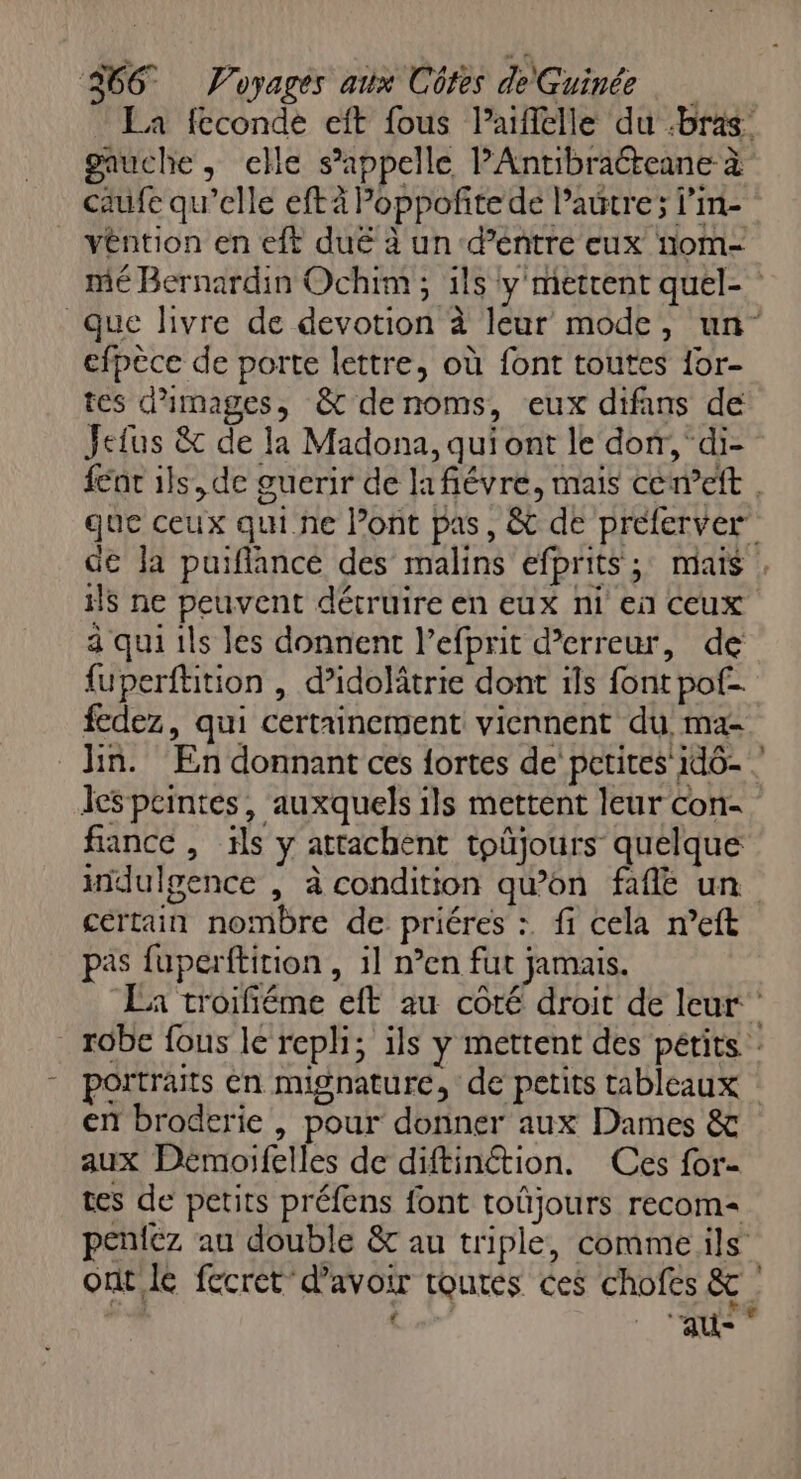 La fcconde eft fous l’aiflelle du bras gauche, elle s'appelle PAntibraéteane à caufe qu’elle eftà Poppoñitede l’autre; l’in- véntion en eft duë à un d’entre eux nom- efpèce de porte lettre, où font toutes for- tes d'images, &amp; denoms, eux difans de Jefus &amp; de la Madona, qui ont le dorr, di- ils ne peuvent détruire en eux ni en ceux à qui ils les donnent l’efprit d'erreur, de {uperftition , d’idolâtrie dont ils font pof- fedez, qui certainement viennent du ma- &lt; leSpcintes, auxquels ils mettent leur con- fance , ils y attachent toûjours quelque certain nombre de priéres :. fi cela n’eft pas fuperftition, il n°en fut jamais. en broderie , pour donner aux Dames &amp; aux Démoifelles de diftinétion. Ces for- tes de petits préfens font toûjours recom= peniez au double &amp; au triple, comme ils re