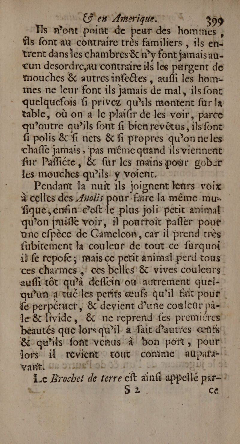 Ces Amerique SG Ts mont point de peur des homines , ils font au contraire très familiers , ils en: trent dans les chambres &amp; n°y font jamais au- cun desordre,au contraire ils les pürgent de mouches &amp; autres infeétes , aufli les hom- mes ne leur font ils jamais de mal, ils font quelquefois fi privez qu’ils montent für la table, où on a le plaïfir de les voir, parce qu’outre qu’ils font fi bienrevêtus, ils font fi polis &amp; fi nets &amp; fi propres qu’onneles Chañe jamais , ‘pas même quand ils viennent fur Pañicte, &amp; (ur les mains pour gob:r les mouches qu’ils y voient. . Pendant la nuit ils joignent leurs voix à celles des Anolis pour färe la même mu. fique,enfin Ceft le plus joli petit arimal qu’on puiflé voir, 1l pourtoït pañlèr pout ane cfpèce de Camelcom, car il prend très fubitement la couleur de tout ce farquoi il fe repofe; mais ce petit animal perd tous ces Charmes,’ ces belles’ &amp; vives couleurs: auf tôt qu’à deflcin’ou ‘autrement quel- qu'un artuéiles petits œufs qu'il fait pour | {€ perpétüct, &amp; devient d’une coulcür pà- le &amp; livide, &amp; ne reprend fes premiéres béautés que lorsqu'il à fat d'autres œùfs. &amp; qu’ils font venus à bon poit, pour lors il rèvient tout commic aupaña-:. ail us srusfhob 05 nu! 22 oil si 4 Le Brochet de terre cit ainfi appellé prr= 7