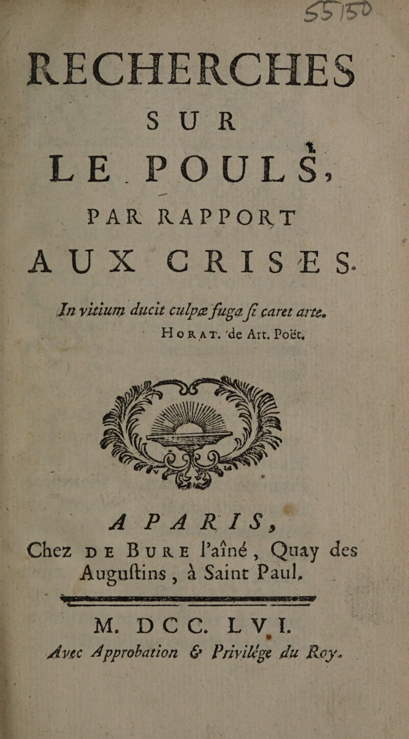 RECHERCHES or CHER LE POULS, PAR RAPPORT AUX: CRISES. Tn visium ducit culpæ fuga fi caret arte. : HorRaAT. ‘de Art, Poët, V2 _ pe == NZ 12 Z RK €, ER À == DA == Pr. à a ; ÉS Po SN 6, ) | ) ES 47 Ê YA 3 © MÉDAR Te … Chez DE BuRE l'aîné, Quay des Auguftins , à Saint Paul, KA REMED OC) DVE Avec Approbation &amp; Privilége du Roy.