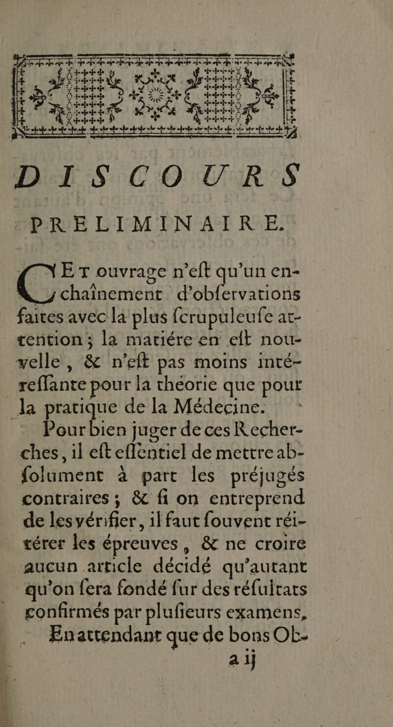 Der SCO VERS PRELIMINAIRE. TN ET ouvrage n’eft qu’un en- _j chaînement d’obfervations faites avec la plus fcrupuleufe at- tention ; la mariére en eft nou- velle, &amp; n’eft pas moins inté- _reffante pour la théorie que pout _la pratique de la Médecine. Pour bien juger de ces Recher- ches, il eft eflèntiel de mettre ab- folument à parc les préjugés contraires ; &amp; fi on entreprend de les vérifier, 1] faut fouvent réi- térer les épreuves, &amp; ne croire aucun article décidé qu’autant qu’on fera fondé fur des réfultats confirmés par plufieurs examens, En attendant que de bons OL- a 1j