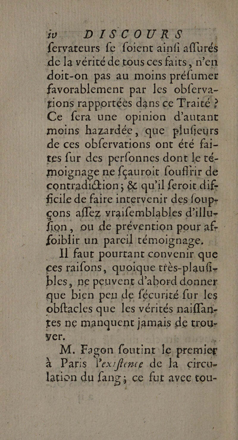 1” EN DISCOURS fervateurs fe foient ainfi affurés de la vérité de tous ces faits, n’en doit-on pas au moins préfumer favorablement par les obferva- tions rapportées dans ce Traité ? Ce fera une opinion d'autant moins hazardée, que plufieurs de ces obfervations ont été fai- tes fur des perfonnes dont le té- moignage ne fçauroit foufirir de contradiction; &amp; qu'il feroit dif- ficile de faire intervenir des foup- çons aflez vraifemblables d’illu- fion, ou de prévention pour af. foiblir un parcil témoignage. … Il faur pourtant convenir que _ges raifons, quoique très-plaufi, bles, ne peuvent d’abord donner que bien peu de fécurité fur les obftacles que les vérités naiffan- tes ne manquent jamais de trou- yer. | pal M. Fagon foutint le premier à Paris lex 1flence de Ja circu- lation du fang; ce fur avec tou-