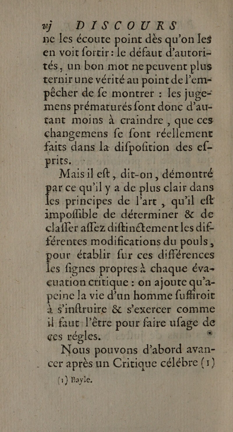 DISCOURS ne les écoute point dès qu’on les en voit fortir: le défaut d’autori- tés, un bon mot nepeuvent plus ternir une vérité au point de l’em- pêcher de fe montrer : les juge- mens prématurés font donc d’au- tant moins à craindre , que ces changemens fe {ont réellement faits dans la difpofition des ef- jrits. Maisil eft, dit-on, démontré par ce qu'il y a de plus clair dans les principes de l'arc , qu'il eft impoflible de déterminer &amp; de clafler affez diftinétementles dif- férentes modifications du pouls, pour établir fur ces différences les fignes propres à chaque éva- guation critique : on ajoute LE peine la vie d’un homme fufhroit à s'mftruire &amp; s'exercer comme il faut: l'être pour faire ufage de çes régles. | eg Nous pouvons d’abord avan- __ cer après un Critique célébre (1) f ? M [1 } Rayie,