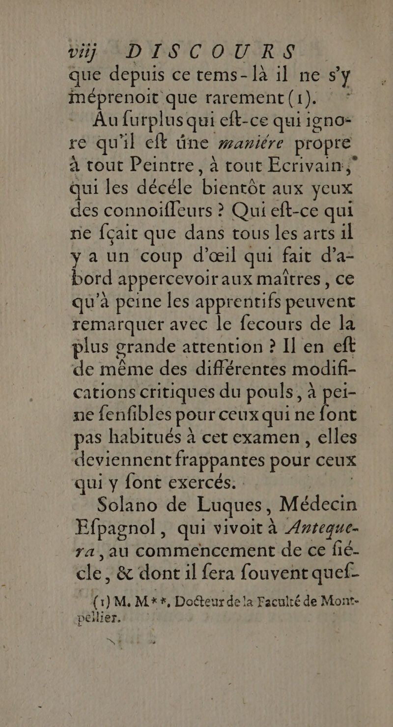 DH MD VS COURS que depuis ce tems-là il ne s’y méprenoit que rarement(1). * Au furplus qui eft-ce qui igno- re qu'il eft üne waniére propre à tout Peintre, à tout Ecrivain; qui les décéle bientôt aux yeux des connoifleurs ? Qui eft-ce qui ne fçait que dans tous les arts il ya un coup d'œil qui fait d’a- bord appercevoiraux maîtres, ce qu'a peine les apprentifs peuvent remarquer avec le fecours de la plus grande attention ? Il en eft de même des différentes modifi- cations critiques du pouls, à pei- ne fenfibles pour ceux qui ne font pas habitués à cet examen , elles deviennent frappantes pour ceux qui y font exercés. : | Solano de Luques, Médecin Efpagnol, qui vivoit à Anteque- ra ,au commencement de ce fié- cle, &amp; dont il fera fouvent quef- ( 1) M. Mx5, Doéteur de la Faculté de Mont- peier. S#
