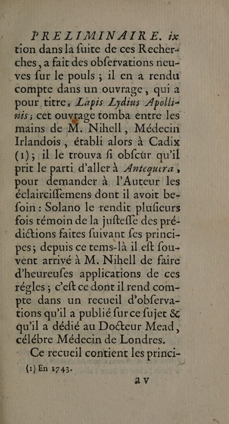 tion dans la fuite de ces Recher- ches, a fait des obfervations neu- .ves fur le pouls ; il en à rendu compte dans un ouvrage, qui a pour titre; ZLapis Lydins Apolli- A6 ; Cét Me EN tomba entre les mains de M. Nihell, Médecin Irlandois, établi alors à Cadix (1); 1l le trouva fi obfcür qu'il prit le parti d'aller à ÆAnéequera , pour demander à l’Auteur les éclaircifflemens dont il avoit be- foin : Solano le rendit plufieurs fois témoin de la juftefle des pré- dictions faites fuivant fes princi- pes; depuis ce tems-la il eft fou- vént arrivé à M. Nihell de faire d’heureufes applications de ces régles ; c’eft ce dont il rend com- pte dans un recueil d’obferva- tions qu’il a publié furce fujet &amp; qu'il a dédié au Docteur Mead, célébre Médecin de Londres. Ce recueil contient les princi- (1) En 2743. ; 4
