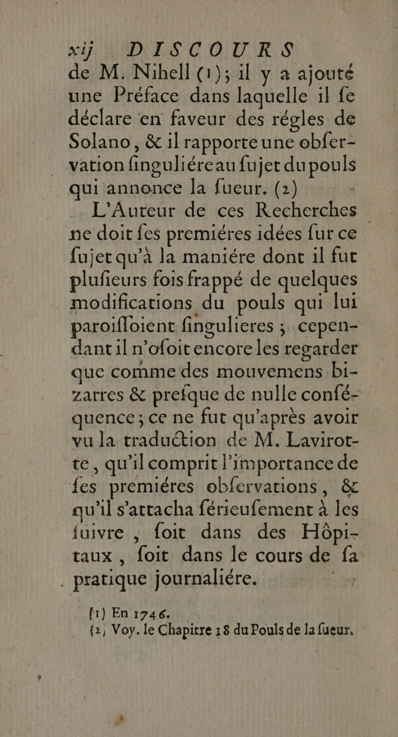 MI AND C OURS de M. Nihell (1); il y a ajouté une Préface dans laquelle if fe déclare en faveur des régles de Solano, &amp; il rapporteune obfer- .…vation finguliéreau fujet du pouls qui annonce la fueur. (2) L'Auteur de ces Recherches ne doit fes premiéres idées fur ce fujet qu’à la maniére dont il fut plufieurs fois frappé de quelques modifications du pouls qui lui paroifloient fingulieres ; cepen- dant il n’ofoit encore les regarder que comme des mouvemens -bi- zarres &amp; prefque de nulle confé- quence ; ce ne fut qu'après avoir vu la traduction de M. Lavirot- te, qu'il comprit l'importance de {es premiéres obfervations, &amp; qu'il s’attacha férieufement à les fuivre , foit dans des Hôpi- taux, foit dans le cours de fa . pratique journaliére. Les [1) En 1746. {2, Voy. le Chapitre 18 du Pouls de la fueur.