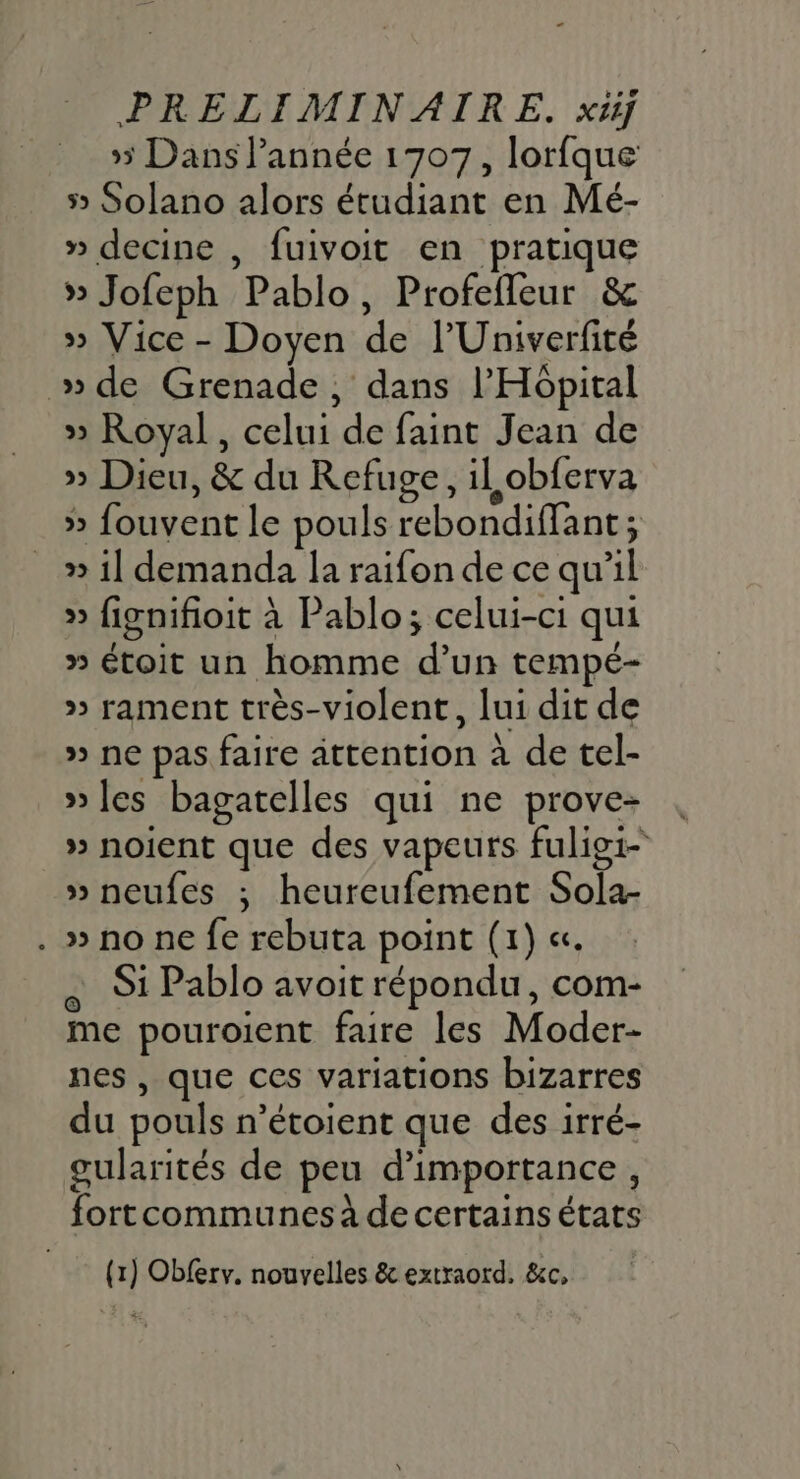 5 Dans Pannée 1707, lorfque 5» Solano alors étudiant en Mé- » decine , fuivoit en pratique » Jofeph Pablo, Profefleur &amp; » Vice - Doyen de lUniverfité »de Grenade, dans l'Hôpital » Royal, celui de faint Jean de » Dieu, &amp; du Refuge, il obferva » fouvent le pouls rebondiffant; » 1] demanda la raifon de ce qu'il » fignifioit à Pablo; celui-ci qui » étoit un homme d’un tempé- » rament très-violent, lui dit de » ne pas faire attention à de tel- » les bagatelles qui ne prove- » noient que des vapeurs fuligi- » neufes ; heureufement Sola- . » no ne fe rebuta point (1) «. e St Pablo avoit répondu, com- me pouroient faire les Moder- nes , que ces variations bizarres du pouls n’étoient que des irré- gularités de peu d'importance, fortcommunes à de certains états (1) Obferv. nouvelles &amp; extraord. &amp;c,