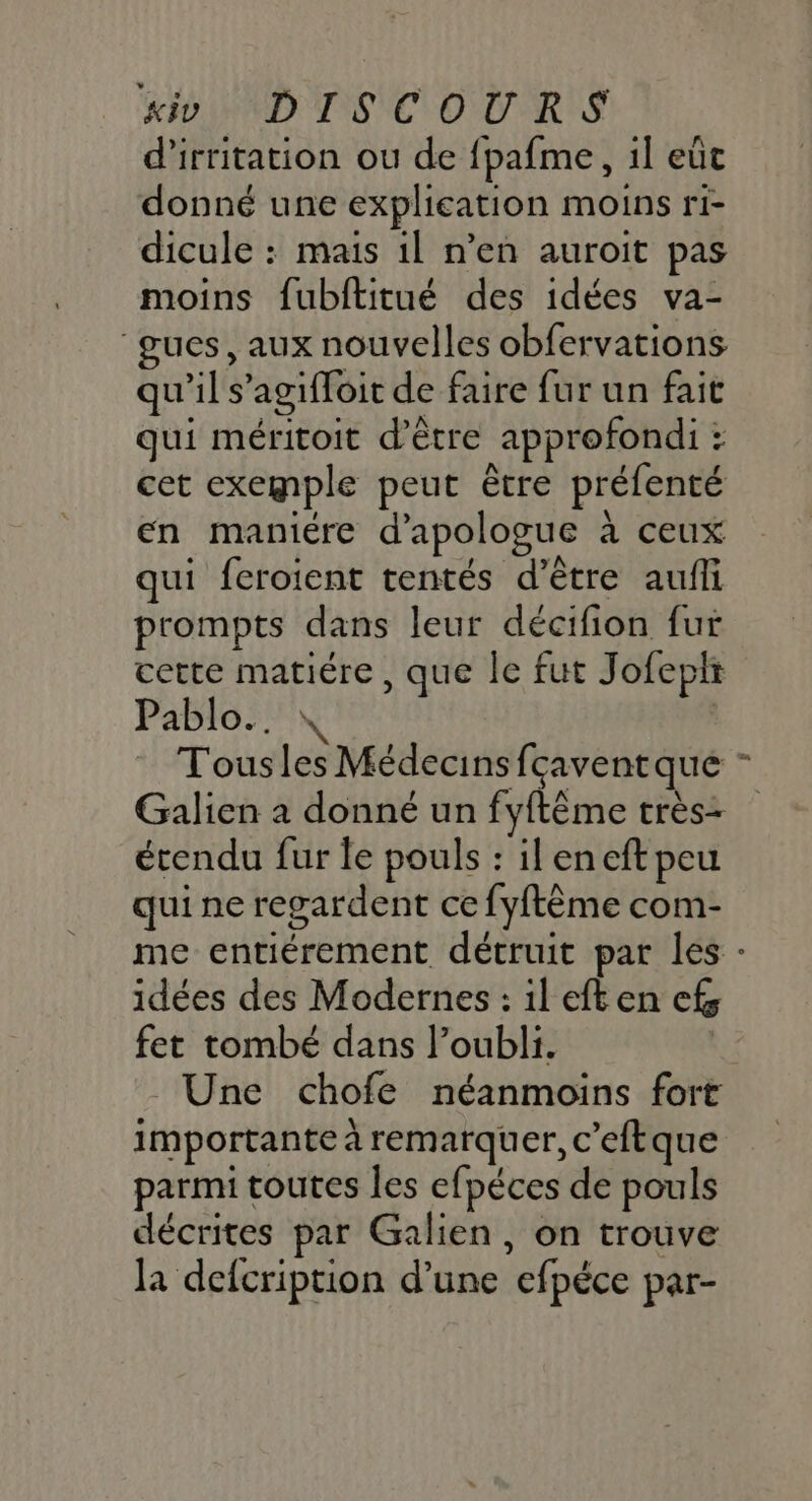d’irritation ou de fpafme, 1l eût donné une explication moins ri- dicule : mais 1l n’en auroit pas moins fubititué des idées va- “gues, aux nouvelles obfervations qu'il s’agifloit de faire fur un fait qui méritoit d’être approfondi : cet exemple peut être préfenté en maniére d'apologue à ceux qui feroient tentés d’être aufli prompts dans leur décifion fur cette matiére, que le fut Jofepir Pablo... | Tousles Médecins fçavent que étendu fur le pouls : ileneftpeu qui ne regardent ce fyftème com- L idées des Modernes : il eften cf; fet tombé dans l’oubli. | Une chofe néanmoins fort importante à remarquer, c’eftque parmi toutes les efpéces de pouls décrites par Galien, on trouve la defcription d’une efpéce par-
