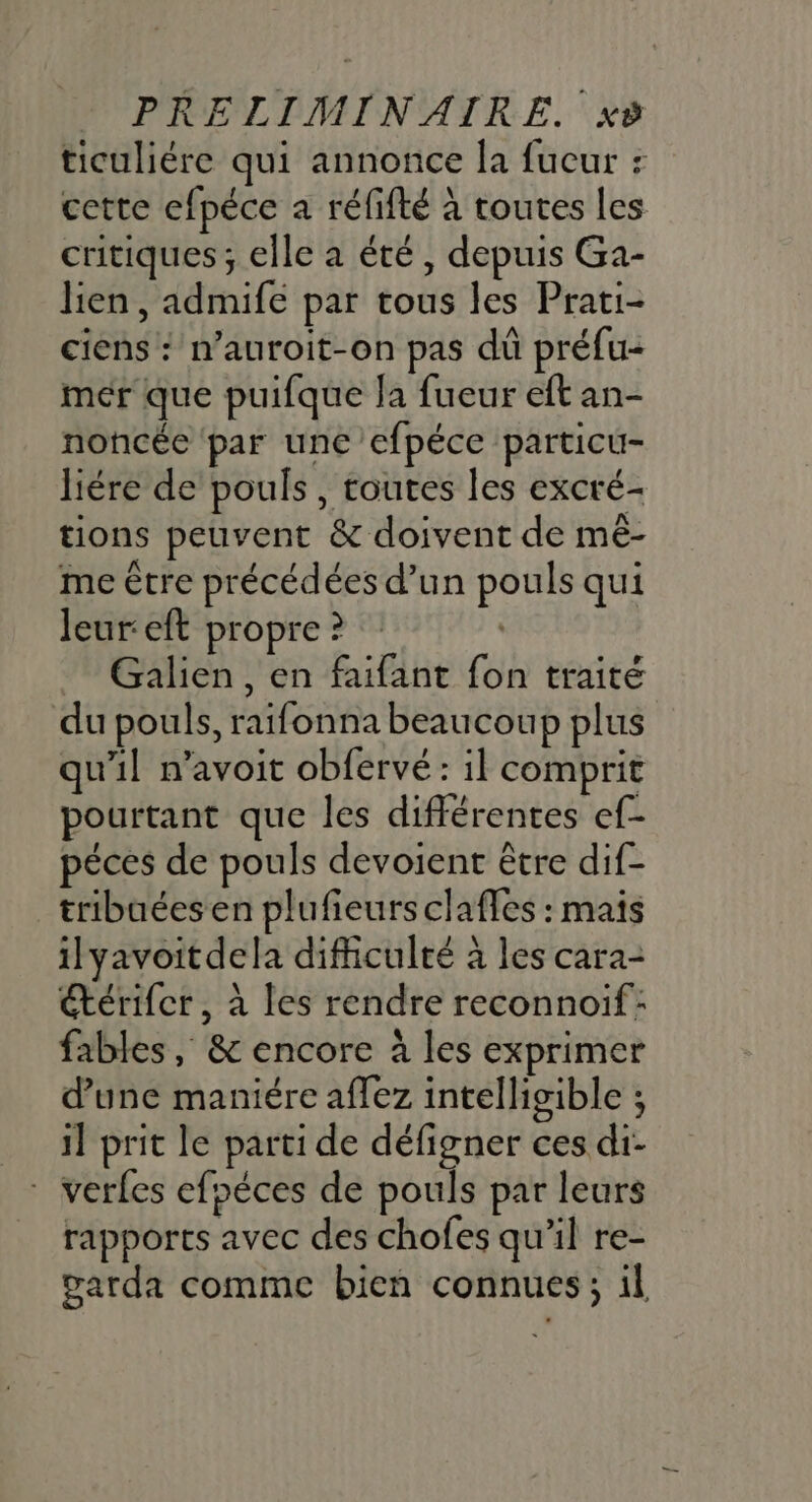 ticuliére qui annonce la fucur : cette efpéce a réfifté à toutes les critiques ; elle a été, depuis Ga- lien, admife par tous les Prati- ciens : n’auroit-on pas dû préfu- mér que puifque la fueur eft an- noncée par une efpéce particu- liére de pouls , toutes les excré- tions peuvent &amp; doivent de mê- me être précédées d’un pouls qui Jeur:eft propre ? Galien , en faifant fon traité du pouls, raifonna beaucoup plus qu'il n’avoit obfervé : il comprit pourtant que les différentes ef- péces de pouls devoient être dif- tribaées en plufieurs clafes : mais ilyavoitdela difficulté à les cara- térifcr, à les rendre reconnoif: fables , &amp; encore à les exprimer d’une maniére aflez intelligible ; il prit le parti de défigner ces di- * verfes efoéces de pouls par leurs rappores avec des chofes qu’il re- garda comme bien connues; il