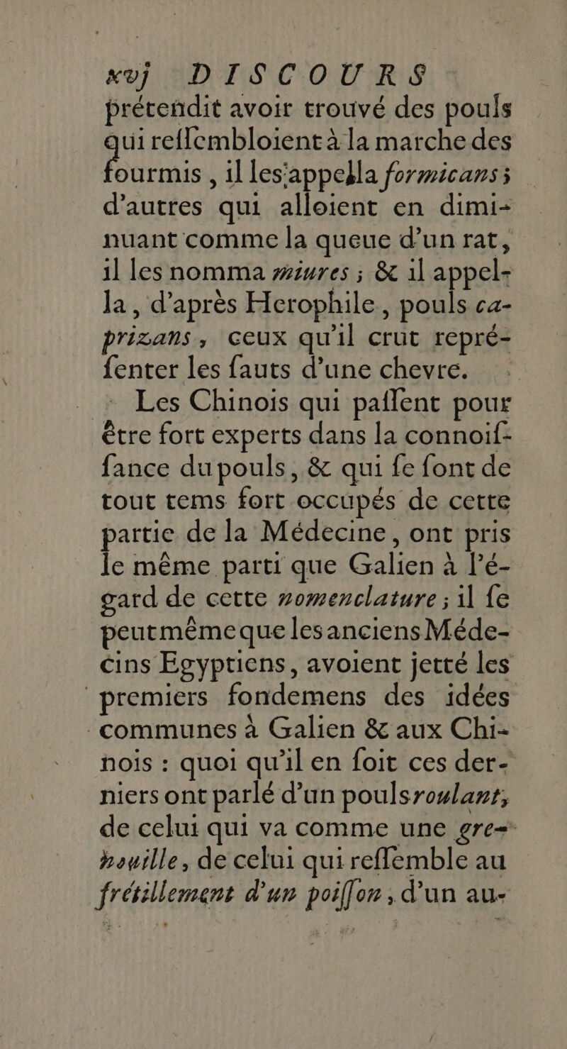 préteñdit avoir trouvé des pouls ui reflembloient à la marche des ENS , il les'appella formicans; d’autres qui alloient en dimi- nuant comme la queue d’un rat, il les nomma wéures ; &amp; il appel: Ja, d’après Herophile, pouls ca- prizans, ceux qu'il crut repré- fenter les fauts d’une chevre. Les Chinois qui paflent pour être fort experts dans la connoif- fance du pouls, &amp; qui fe font de tout tems fort occupés de cette partie de la Médecine, ont pris le même parti que Galien à l’é- gard de cette #omenclature ; il fe peutmêmeque lesanciensMéde- cins Egyptiens, avoient jetté les premiers fondemens des idées communes à Galien &amp; aux Chi- nois : quoi qu'il en foit ces der- niers ont parlé d’un poulsrowlant, de celui qui va comme une gre+ houille, de celui qui reffemble au frétillement d'un poilfor , d'un au-