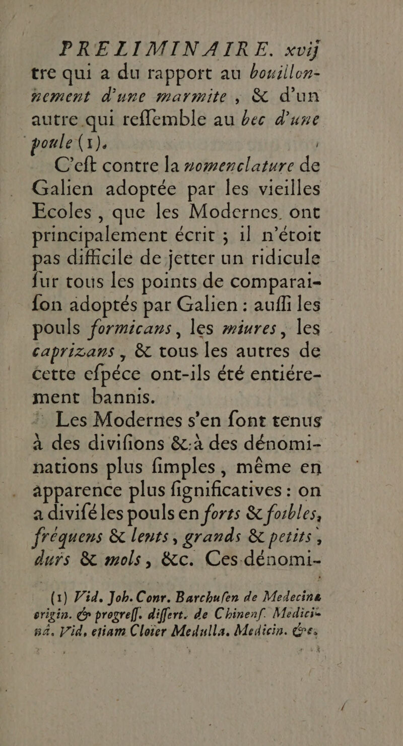 tre qui a du rapport au hoxiilon- nement d'une marmite, &amp; d'un autre qui refflemble au bec d’une oule (x). | C’eft contre la somenclature de Galien adoptée par les vieilles Ecoles , que les Modernes ont principalement écrit ; 1} n’étoit pas difficile de jetter un ridicule fur tous les points de comparai- fon adoptés par Galien : aufli les pouls formicans, les miures, les caprizans , &amp; tous les autres de cette efpéce ont-ils été entiére- ment bannis. : Les Modernes s’en font tenus à des divifions &amp;:à des dénomi- nations plus fimples, même en apparence plus fignificatives : on a divifé les pouls en forts &amp; forbles, frequens &amp; lents, grands &amp; petits, durs &amp; mols, &amp;c. Ces-dénomi- (1) Vid, Job. Conr. Barchufen de Medecine origin. y progref]. differt. de Chinenf. Medicie na. V'id, etiam Cloier Medulla., Medicin. &amp;e: