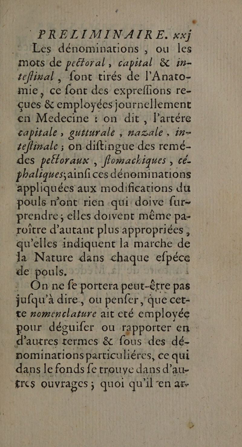 Les dénominations , ou les mots de pectoral , capital &amp; in- teflinal , font tirés de l’Anato- mie, ce {ont des expreflions re- çues *&amp; employées journellement en Medecine + on dit, l’artére capitale ; gutturale j Hal , in teffinale ; on diftingue des remé- des peltoraux , flomachiques , cé. phaliquessainfi ces dénominations appliquées aux modifications du pouls nent rien .qui doive fur- prendre; elles doivent même pa- roitre d'autant plus appropriées, qu elles indiquent la marche de la Nature dans A UE Ra de pouls. : Onnefe portera peut-être pas jufqu’à dire, ou penfer, que cet- te bn thn rare ait cté employée pour dévuifer ou rapporter en : d'autres Fermes &amp; fous “des dé- nominations particuliéres, ce qui dans le fonds fe trouve do d’au- frcs ouvrages ; quoi qu il-en ar.