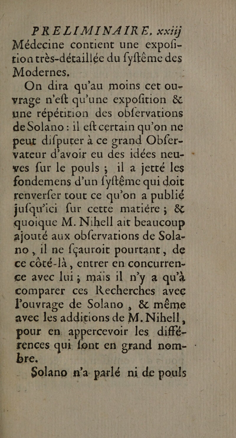 Médecine contient une expoli- tion très-détaillée du fyftème de Modernes. à. On dira qu’au moins cet ou- vrage n’eft qu'une expofition &amp; une répétition des obfervations de Solano: il eft certain qu’on ne peur difputer à ce grand Obfer- vateur d’avoir eu des idées neu- yes fur le pouls ; il a jecté les fondemens d’un {yftême qui doit renverfer tout ce qu’on a publié jufqu’ici fur cette matiére; &amp; quoique M. Nihell ait beaucoup ajouté aux obfervations de Sola- no , il ne fçauroit pourtant, de ce côté-la, entrer en concurren- ce avec lui; mais il n’y a qu'à comparer ces Recherches avec l'ouvrage de Solano | &amp; même avec les additions de M. Nihell, pour en, appercevoir les diffé- Le qui font en grand nom- : re. Solano n'a parlé ni de pouls