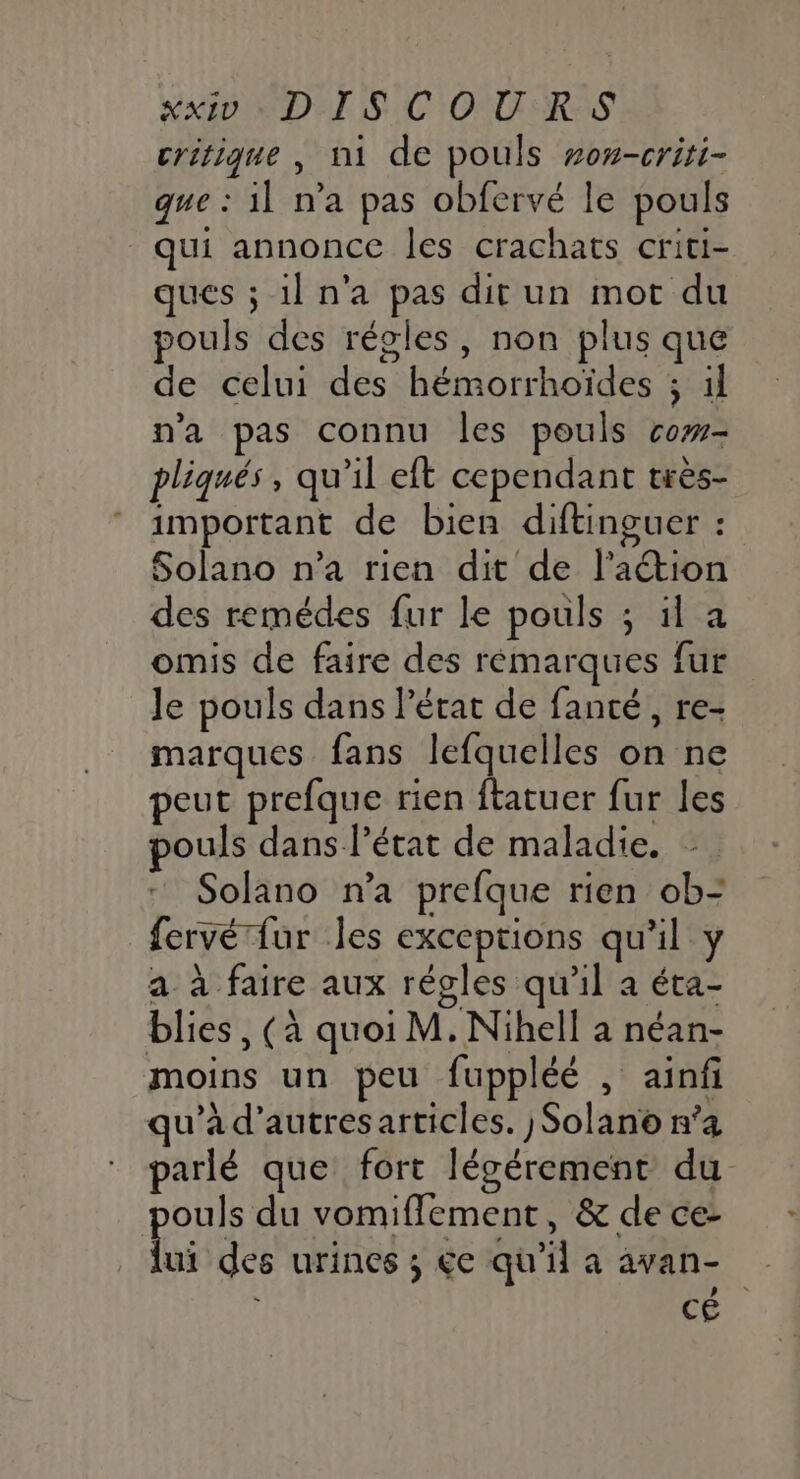 critique , n1 de pouls #o#-criti- que : il n’a pas obfervé le pouls qui annonce les crachats criti- ques ; il n’a pas dit un mot du pouls des régles, non plus que de celui des hémorrhoïdes ; il n’a pas connu les pouls cow- pliqués, qu’il eft cependant très- important de bien diftinguer : Solano n’a rien dit de l’aétion des remédes fur le pouls ; il a omis de faire des rémarques fur le pouls dans l’état de fanté, re- marques fans lefquelles on ne peut prefque rien ftatuer fur les ouls dans l’état de maladie. - Solano n’a prefque rien ob= fervérfur les exceptions qu'il y a à faire aux régles qu'il a éta- blies, (à quoi M. Nihell a néan- moins un peu fuppléé , ainfi qu’à d’autresarticles. )Solano n’a parlé que fort légérement du ouls du vomiffement, &amp; de ce- Qui des urines ; €e qu'il a avan- à CE